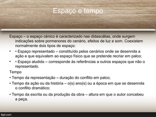 Espaço e tempo


Espaço – o espaço cénico é caracterizado nas didascálias, onde surgem
   indicações sobre pormenores do cenário, efeitos de luz e som. Coexistem
   normalmente dois tipos de espaço:
• • Espaço representado – constituído pelos cenários onde se desenrola a
   ação e que equivalem ao espaço físico que se pretende recriar em palco;
• • Espaço aludido – corresponde às referências a outros espaços que não o
   representado.
Tempo
• Tempo da representação – duração do conflito em palco;
• Tempo da ação ou da história – o(s) ano(s) ou a época em que se desenrola
   o conflito dramático;
• Tempo da escrita ou da produção da obra – altura em que o autor concebeu
   a peça.
 