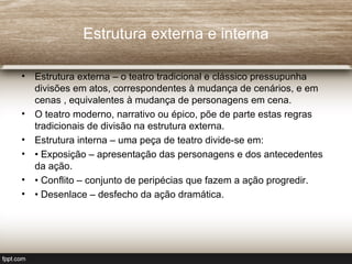 Estrutura externa e interna

• Estrutura externa – o teatro tradicional e clássico pressupunha
  divisões em atos, correspondentes à mudança de cenários, e em
  cenas , equivalentes à mudança de personagens em cena.
• O teatro moderno, narrativo ou épico, põe de parte estas regras
  tradicionais de divisão na estrutura externa.
• Estrutura interna – uma peça de teatro divide-se em:
• • Exposição – apresentação das personagens e dos antecedentes
  da ação.
• • Conflito – conjunto de peripécias que fazem a ação progredir.
• • Desenlace – desfecho da ação dramática.
 