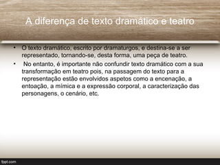 A diferença de texto dramático e teatro

• O texto dramático, escrito por dramaturgos, e destina-se a ser
  representado, tornando-se, desta forma, uma peça de teatro.
• No entanto, é importante não confundir texto dramático com a sua
  transformação em teatro pois, na passagem do texto para a
  representação estão envolvidos aspetos como a encenação, a
  entoação, a mímica e a expressão corporal, a caracterização das
  personagens, o cenário, etc.
 