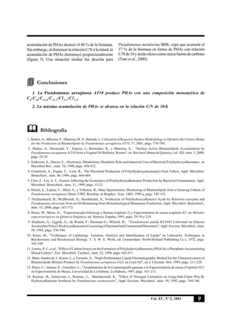 9Vol. XV, Nº 2, 2003
acumulación de PHAs alcanzó el 40 % de la biomasa.
Sin embargo, al disminuir la relación C/N a la mitad, la
acumulación de PHAs disminuyó proporcionalmente
(figura 3). Una situación similar fue descrita para
Pseudomonas mendocina 0806, cepa que acumula el
37 % de la biomasa en forma de PHAs con relación
C/Nde10yácidooleicocomoúnicafuentedecarbono
(Tian et al., 2000).
Conclusiones
1. La Pseudomonas aeruginosa AT10 produce PHAs con una composición monomérica de
C8
:C10
:C12:0
:C12:1
:C14:1
:C14:2
.
2. La máxima acumulación de PHAs se alcanza en la relación C/N de 10.8.
Bibliografía
1.Ábalos,A.;Máximo,F.;Manresa,M.A.;Bastida,J.,UtilizationofResponseSurfaceMethodologytoOptimizetheCultureMedia
for the Production of Rhamnolipids by Pseudomonas aeruginosa AT10, 77, 2001, págs. 778-784.
2. Ábalos, A., Deroncelé, V., Espuny, J., Bermúdez, R., y Manresa, A., "Surface Active Rhamnolipids Accumulation by
Pseudomonas aeruginosa AT10 from a Vegetal Oil Refinery Wastes", en Revista Cubana de Química, vol. XII, núm. 3, 2000,
págs. 24-29.
3. Anderson, A., Dawes, E., Ocurrence, Metabolism, Metabolic Role and Industrial Uses of Bacterial Polyhydroxyalkaonates, en
Microbiol Rev., núm. 54, 1990, págs. 450-472.
4. Cromwick, A., Foglia, T., Lenz, R., The Microbial Production of Poly(Hydroxyalcanoates) from Tallow, Appl. Microbiol.
Biotechnol., núm. 46, 1996, págs. 464-469.
5. Choi, J., Lee, S. Y., Factors Affecting the Economics of Polyhydroxyalkanoates Production by Bacterial Fermentation, Appl.
Microbiol. Biotechnol., núm. 51, 1999, págs. 13-21.
6. Déziel, E., Lepine, F., Milot, S., y Villemur, R., Mass Spectrometry Monitoring of Rhamnolipids from a Growing Culture of
Pseudomonas aeruginosa Strain 57RP, Biochim. et Biophys. Acta. 1485, 1999 a, págs. 145-152.
7. Füchtenbusch, B.; Wullbrandt, D.; Steinbüchel, A., Production of Polyhydroxyalkanoics Acids by Ralstonia eutropha and
Pseudomonas olevorans from an Oil Remaining from Biotechnological Rhamnose Production, Appl. Microbiol. Biotechnol.,
núm. 53, 2000, págs. 167-172.
8. Hesse, M., Meier, H., "Espectroscopía Infrarroja y Raman (capítulo 2) y Espectrometría de masas (capítulo 4)", en Métodos
espectroscópicos en Química Orgánica, ed. Síntesis, España, 1995, págs. 29-70 y 219.
9. Huijberts, G.; Eggink, G.; de Waard, P.; Huisman G.; Whitolt, B., "Pseudomonas putida KT2442 Cultivated on Glucose
AccumulatePoly(3-Hydroxyalkanoates)ConsistingofSaturatedandUnsaturatedMonomers",Appl.Environ.Microbiol.,núm.
58, 1992, págs. 536-544.
10. Kates, M., "Techniques of Lipidology. Isolation, Analysis and Identification of Lipids" en Laboratory Techniques in
Biochemistry and Biochemical Biology, T. S. W. E. Work, ed. (Amsterdam: North-Holland Publishing Co.), 1972, págs.
342-349.
11. Lemos, P. C. et al., "Effect of Carbon Source on the Formation of Polyhydroxyalkanoates (PHA) by a Phosphate-Accumulating
Mixed Culture", Enz. Microbiol. Technol., núm. 22, 1998, págs. 662-671.
12. Mata- Sandoval, J., Karns, J., y Torrents, A., "High-Performance Liquid Chromatography Method for the Characterization of
Rhamnolipids Mixture Produce by Pseudomonas aeruginosa UG2 on Corn Oil", en J. Chromat. 864, 1999, págs. 211-220.
13. Pérez, C.; Alonso, E.; González, L., "Acoplamiento de la Cromatografía gaseosa a la Espectrometría de masas (Capítulo IV)"
en Espectrometría de Masas, Universidad de La Habana. La Habana, 1987, págs. 161-215.
14. Ramsay, B.; Saracovan, I.; Ramsay, J.; Marchessault, R., "Effect of Nitrogen Limitation on Long-Side-Chain Poly-β-
Hydroxyalkanoate Synthesis by Pseudomonas resinovorans", Appl. Environ. Microbiol., núm. 58, 1992, págs. 744-746.
 