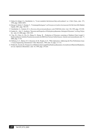 10 Vol.XV,Nº2, 2003
15. Rehm, B., Krüger, N. y Steinbüchel, A., "A new metabolic link between fatty acid synthesis", en J. Biol. Chem., núm. 273,
1998, págs. 24044-24051.
16.Skoog,D.;Hoiler,F.;Nieman,T., "Cromatografíadegases",enPrincipiosdeAnálisisInstrumental,Ed.McGrawHill,Madrid,
España, 2001, págs. 704-729.
17. Steinbüchel, A., Valentin, H. E., Diversity of bacterial polyalkaonic acids FEMS Microbiol., Lett. 128, 1995, págs. 219-228.
18. Sudesh, K., Abe, Y., Synthesis, "Structure and Properties of Polyhydroxyalkanoates: Biological Polyesters", en Prog. Polym.
Sci. núm. 25, 2000, págs. 1503-1555.
19. Tian, W.; Chen, G.; Wu, Q.; Zhang, R.; Huang, W. , Production of Polyesters consisting of Medium Chain Length 3-
Hydroxyalkanoic Acids by Pseudomonasmendocina 0806fromVariousCarbonSources.AntoinevanLeeuwenhoeck,núm.77,
2000, págs. 31-36.
20. Williams, S. F., Martin, D. P., Horowitz, D. M., Peoples, O. P., "PHA Aplications: Addressing the Price Performence Issue.
I. Tissue Engineering. International J. Biol. Macromol., 1999, núm. 25, págs. 111-121.
21.Witholt,B., Kessler,B.,PerspectivesofMediumchainLengthPoly(Hydroxyalkanoates),AversatilesetofBacterialBioplastics,
en Curr. Opinion in Biotechnol., núm. 10, 1999, págs. 279-285.
 