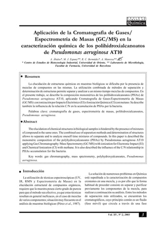 3Vol. XV, Nº 2, 2003
Aplicación de la Cromatografía de Gases/
Espectrometría de Masas (GC/MS) en la
caracterización química de los polihidroxialcanoatos
de Pseudomonas aeruginosa AT10
A. Ábalos*, M. J. Espuny**, R. C. Bermúdez*, A. Manresa**
* Centro de Estudios de Biotecnología Industrial, Universidad de Oriente, ** Laboratorio de Microbiología,
Facultat de Farmacia, Universidad de Barcelona
Resumen
La elucidación de estructuras químicas en muestras biológicas se dificulta por la presencia de
mezclas de compuestos en las mismas. La utilización combinada de métodos de separación y
determinación de estructuras permite separar y analizar a un mismo tiempo mezclas de compuestos. En
el presente trabajo, se describe la composición monomérica de los polihidroxialcanoatos (PHAs) de
Pseudomonas aeruginosa AT10, aplicando Cromatografía de Gases/Espectrometría de Masas
(GC/MS) conionizaciónporImpactoElectrónico(EI)eIonizaciónQuímica(CI)conmetano.Sedescribe
también la influencia de la relación C/N en la acumulación de PHAs por la bacteria.
Palabras clave: cromatografía de gases, espectrometría de masas, polihidroxialcanoatos,
Pseudomonas aeruginosa.
Abstract
Theelucidationofchemicalstructuresinbiologicalsamplesishinderedbythepresenceofmixtures
of compound in the same ones. The combined use of separation methods and determination of structures
allows to separate and to analyze oneself time mixtures of compounds. In this paper is described the
monoméric composition of the polyhydroxyalcanoates (PHAs) by Pseudomonas aeruginosa AT10
applyingGasChromatography/MassSpectrometry(GC/MS)withionizationforElectronicImpact(EI)
and Chemical Ionization (CI) with methane. It is also described the influence of the C/N relationship in
PHAs accumulation for the bacteria.
Key words: gas chromatography, mass spectrometry, polyhydroxyalcanoates, Pseudomonas
aeruginosa.
Introducción
La utilización de técnicas espectroscópicas (UV,
IR, RMN y Espectrometría de Masas) en la
elucidación estructural de compuestos orgánicos,
requiere que la muestra posea cierto grado de pureza
para que el método sea efectivo, ya que estas técnicas
resultan en general ineficaces, en el caso de mezclas
devarioscomponentes;situaciónmuyfrecuenteenel
análisis de muestras biológicas (Pérez et al., 1987).
La solución de numerosos problemas en Química
está supeditada a la caracterización de compuestos
existentes en una mezcla, y es por ello que la forma
habitual de proceder consiste en separar y purificar
previamente los componentes de la mezcla, para
realizar a continuación su análisis. Entre los métodos
de separación más utilizados, se encuentran los
cromatográficos, cuyo principio común es un fluido
(fase móvil) que circula a través de una fase
 