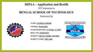 HIPAA – Application and Benifit
PPT Submitted to
BENGAL SCHOOLOFTECHNOLOGY
Submitted By
NAME: SUSMITA GHOSH
COURSE: M.PHARM.
YEAR/SEMESTER: 1st YEAR / 1st SEM.
ROLL NO: 19320323014
SUBJECT: REGULATORY AFFAIRS .
SUBJECT CODE: MPT 1064
 