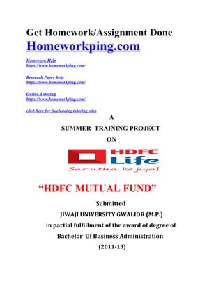 Get Homework/Assignment Done
Homeworkping.com
Homework Help
https://www.homeworkping.com/
Research Paper help
https://www.homeworkping.com/
Online Tutoring
https://www.homeworkping.com/
click here for freelancing tutoring sites
A
SUMMER TRAINING PROJECT
ON
“HDFC MUTUAL FUND”
Submitted
JIWAJI UNIVERSITY GWALIOR (M.P.)
in partial fulfillment of the award of degree of
Bachelor Of Business Administration
(2011-13)
 