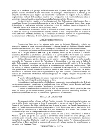 hogar y a su alrededor, y de que aquí actúa únicamente Dios. Al pensar en los vecinos, sepan que Dios
gobierna todas las actividades de ellos relacionadas con este hogar. Tomen algo desde el principio, y con
intensidad inviertan la acción negativa en pensamiento y sentimiento con respecto a ella. La aparente
aceptación más profunda de la condición negativa vis-a-vis la positiva en la conciencia humana radica en
un tirón gravitacional mental, y se debe a la densidad de la sustancia física del cuerpo.
Un decreto fuerte y expedito es: «No, ¡fuera de aquí! Dios Todopoderoso está al mando». Esto es
verdad hasta llegar a cierto punto de Iluminación: si bien la “Presencia” Interna está siempre lista a actuar
de inmediato, la conciencia de invitación en la mente externa del estudiante parece ser imperativa. La
“Presencia” Interna no se inmiscuye sin ser invitada a hacerlo.
La naturaleza de la conciencia externa es oscilar de un extremo al otro. El Equilibrio Eterno es el
“Camino del Medio”; y el deseo de moverse en dicha actividad te atrae a ello y te sostiene allí. El deseo de
hollar “el Camino del Medio” te atrae a él y te sostiene allí. Cuanto más profundo sea el reconocimiento y
la permanencia en la “Presencia de Dios”, tanto más rápidamente actuará el Poder Divino.
ACTIVIDAD ELECTRÓNICA
Doquiera que haya fuerza, hay siempre algún punto de Actividad Electrónica, y desde una
perspectiva superior se puede notar muy claramente. La fuerza liberada por la Guerra Mundial todavía
permanece en la atmósfera de la Tierra, y está siendo y será re-dirigida y utilizada constructivamente.
Los electrones en nuestra atmósfera son emanaciones del Gran Sol Central. El Cuerpo de Fuego
Blanco de la “Magna Presencia YO SOY” y Su Elemento natural de por sí califica la Actividad
Electrónica. El electrón es un elemento Universal que es el Espíritu de Dios. Por lo tanto, cada elemento
que aplica o utiliza el electrón lo califica según la propia esfera o actividad del elemento en cuestión.
En la condensación que tuvo lugar en una era anterior —una en Atlántida y otra en las ciudades
sumergidas del Amazonas, se dieron dos Actividades: la Consumidora y, por otra parte, la Dadora-de
Vida. Toda actividad consumidora no es más que un re-ordenamiento del equilibrio de la actividad
atómica. La Actividad electrónica está siempre y permanentemente equilibrada consigo misma. Toda
discordia no es más que la pérdida de equilibro de un elemento o átomo en particular. La discordia sólo
tiene posibilidades de darse cuando el electrón se reviste de una cualidad en particular. La primera
actividad de la estructura atómica es el requerimiento de algo para calificarla —o la necesidad de una
cualidad. De otra manera, ésta también permanecería perfecta por siempre, y ninguna otra cualidad se le
podría imponer.
Pregunta: “¿Por qué el aire en movimiento parece estar más fresco que el aire quieto?”
Saint Germain: Porque la acción vibratoria se eleva.
Uno puede ponerse el manto de Invisibilidad en un instante, pero los estudiantes deberían dejárselo
puesto permanentemente, visualizando a conciencia que tienen el Manto puesto. Estamos calificando
conscientemente esta energía o Actividad Electrónica en todo momento.
El instinto es una forma inferior de intuición. Sólo hay una Presencia y Poder que actúa por todas
partes, de manera que en realidad lo único que hay es diferentes grados de conciencia y actividad. Las
palabras se quedan cortas a la hora de comunicar el significado de un sentimiento.
ESPADA DE CORRIENTES
Recientemente se han colocado en Norte América corrientes Divinas que tienen la forma de una
cruz; o, dicho de otra manera, con la forma de una espada, ya que en este caso la Cruz de Cristo es la
Espada de las Corrientes. La aldaba está ubicada justo al sur de la frontera con Canadá; la empuñadura se
adentra en Canadá, mientras que la punta se proyecta hacia el sur, llegando casi hasta la parte inferior de la
Florida. Chicago está ubicado en la parte fuerte de la hoja, justo debajo de la aldaba. Estas corrientes han
sido colocadas por toda la Tierra por Mensajeros Poderosos de Dios.
Llegará el momento en que esta Espada se cruzará con otra, y la Paz y Prosperidad se darán en
América. El punto en que las dos Espadas se encontrarán estará ubicado casi sobre Chicago. Estas
Corrientes están colocadas sobre y dentro de la misma Tierra. Penetran aproximadamente treinticinco
metros bajo la superficie del planeta, y se elevan a una altura de cien metros. Por esta razón, la estructura
superficial de la Tierra cambiará, y justamente el terreno sobre el cual caminan los seres humanos se
convertirá en la Espada de Cristo.
FORMACIÓN DE LA PLATA
 