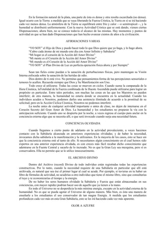 En la formación natural de la plata, una parte de ésta es densa y otra resulta escarchada (no densa).
Igual ocurre con la Tierra: a medida que se vaya liberando la Fuerza Crística, la Tierra en sí se irá haciendo
cada vez menos densa. La atmósfera de la Tierra se equilibrará entre frío y calor —o semitropical—, y la
humedad se distribuirá uniformemente. Con la nueva Actividad Crística que se está dando, vienen ciertas
Dispensaciones; ahora bien, no se conoce todavía el alcance de las mismas. Hay momentos y puntos de
actividad en que se han dado Dispensaciones que han hecho avanzar cientos de años a la civilización.
AFIRMACIONES VARIAS
“YO SOY” el Hijo de Dios y puedo hacer todo lo que Dios quiere que yo haga, y lo hago ahora.
“Cubro cada átomo de mi mundo este día con Amor Infinito y Sabiduria”
“Mi hogar es el corazón de la Acción del Amor Divino”
“Mi mente es el Corazón de la Acción del Amor Divino”
“Mi mundo es el Corazón de la Acción del Amor Divino”
“YO SOY” el Plan Divino de Luz en perfecta operación física ahora y por Siempre”
Sean tan fieles como puedan a la sanación de perturbaciones físicas, pero mantengan su Visión
Interna enfocada sobre la sanación de las heridas de odio.
Dios dentro de ti está vivo. No permitas que pensamientos-forma de tus percepciones sensoriales o
temores lo acallen. Recuerda siempre que Dios y Su Manifestación son Uno.
Todo crece al utilizarse. Todas las cosas se mueven en ciclos. Cuando suena la campanada de la
Hora Cósmica, laTotalidad de la Fuerza combinada de la Hueste Ascendida puede utilizarse para lograr un
propósito en particular. Entre tales períodos, son muchas las cosas en las que los Maestros no pueden
interferir; de otra manera, la humanidad no estaría donde se encuentra en la actualidad. Cuando los
individuos acuden a Nosotros, podemos darles una asistencia ilimitada de acuerdo a la prontitud de su
solicitud; pero en la Acción Cíclica Cósmica, Nosotros no podemos interferir.
La noche antes de cualquier actividad importante o antes de clase, no dejen de internarse en el
Corazón Secreto del Gran Amor de Dios. La humanidad y los estudiantes no preparan la vía con la
anticipacion suficiente. Cuando uno se despierta por la noche, a veces regresa al cuerpo para anclar en la
conciencia externa algo que se necesita allí, o que será invocado cuando surja una necesidad futura.
CONCIENCIA OLVIDADA
Cuando llegamos a cierto punto de adelanto en la actividad prevaleciente, a veces hacemos
contacto con la Sabiduría alcanzada en anteriores experiencias olvidadas; y de haber la necesidad,
invocamos dicha sabiduría a la manifestación y la utilizamos. En la mayoría de los casos, esto se hace sin
que la concienicia externa esté al tanto de ello. Si necesitamos algún conocimiento en el cual hemos sido
expertos en una anterior experiencia olvidada, es con creces más fácil recabar dicho conocimiento que
adentrarse en la Fuente Central y sacarlo de lo increado. No es que la Gran Ley sea mezquina, pero sí es
conservadora. Ella no permite que se le utilice innecesarimente.
EL ARCHIVO DIVINO
Dentro del Archivo (record) Divino de todo individuo están registradas todas las experiencias
constructivas. Por lo tanto, cuando la necesidad requiere de una Sabiduría en particular que allí está
archivada, es natural que sea ése el primer lugar al cual se acude. Por ejemplo, si tuvieras en tu haber un
libro de fórmulas de actividad, no acudirías a otro individuo que tiene el mismo libro, sino que consultarías
el tuyo y te economizarías el tiempo y la energía.
De no haber los seres humanos olvidado la Sabiduría y Fuerza que están almacenadas en sus
conciencias, con mayor rapidez podrían hacer uso de aquello que ya tienen a la mano.
En todo el Universo no se desperdicia la más mínima energía, excepto en la actividad externa de la
humanidad. No es que se pueda agotar el Universo de alguna manera. Más bien, es ésta una manera de
enseñarle a los estudiantes el uso conservador de tan magna Energía. A medida que los estudiantes
profundicen cada vez más en esta Gran Sabiduría, esto se les irá haciendo cada vez más aparente.
OLOR A AZUFRE
 