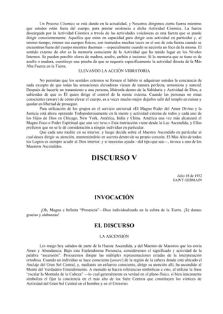 Un Proceso Cósmico se está dando en la actualidad, y Nosotros dirigimos cierta fuerza mientras
que ustedes están fuera del cuerpo, para prestar asistencia a dicha Actividad Cósmica. La fuerza
descargada por la Actividad Cósmica a través de las actividades volcánicas es una fuerza que se puede
dirigir conscientemente. Aquellos que están en capacidad para dirigir esta actividad en particular y, al
mismo tiempo, retener sus cuerpos físicos, son instruidos muchas veces en el uso de esta fuerza cuando se
encuentran fuera del cuerpo mientras duermen —especialmente cuando se necesita un foco de la misma. El
sentido externo de olor es la memoria consciente de la Actividad que ha tenido lugar en los Niveles
Internos. Se pueden percibir olores de madera, azufre, carbón o incienso. Si la memoria que se tiene es de
azufre o madera, constituye una prueba de que se requería específicamente la actividad directa de la Más
Alta Fuerza en la Tierra.
ELEVANDO LA ACCIÓN VIBRATORIA
No permitan que los sentidos externos se formen el hábito ni adquieran ustedes la conciencia de
nada excepto de que todas las sensaciones elevadoras vienen de manera perfecta, armoniosa y natural.
Después de hacerle un tratamiento a una persona, libérenla dentro de la Sabiduría y Actividad de Dios, a
sabiendas de que es Él quien dirige el control de la mente externa. Cuando las personas no estan
conscientes (aware) de cómo elevar el cuerpo, es a veces mucho mejor dejarlos salir del templo en ruinas y
quedar en libertad de proseguir.
Para utilización de los grupos en el servicio universal «El Magno Poder del Amor Divino y la
Justicia está ahora operando Todopoderosamente en la mente y actividad externa de todos y cada uno de
los Hijos de Dios en Chicago, New York, América, India y China. América una vez más alcanzará el
Magno Foco o Poder Espiritual que una vez tuvo.» Esta instrucción viene desde la Luz Ascendida, y Ellos
prefieren que no se le dé consideración a ningún individuo en particular.
Que cada uno medite en su interior, y luego decida sobre el Maestro Ascendido en particular al
cual desea dirigir su atención, manteniéndolo en secreto dentro de su propio corazón. El Más Alto de todos
los Logros es siempre acudir al Dios interior; y si necesitas ayuda—del tipo que sea—, invoca a uno de los
Maestros Ascendidos.
DISCURSO V
Julio 18 de 1932
SAINT GERMAIN
INVOCACIÓN
¡Oh, Magna e Infinita “Presencia”—Dios individualizado en la esfera de la Tierra. ¡Te damos
gracias y alabanzas!
EL DISCURSO
LA ASCENSIÓN
Les traigo hoy saludos de parte de la Hueste Ascendida, y del Maestro de Maestros que les envía
Amor y Abundancia. Bajo esta Esplendorosa Presencia, consideremos el significado y actividad de la
palabra “ascensión”. Procuremos disipar las múltiples representaciones erradas de la interpretación
ortodoxa. Cuando un individuo se hace consciente [aware] de la región de la cabeza donde está ubicado el
Anclaje del Gran Sol Central, y, mediante un esfuerzo consciente, dirige su atención allí, ha ascendido al
Monte del Verdadero Entendimiento. A menudo se hacen referencias simbólicas a esto, al utilizar la frase
“escalar la Montaña de la Cabeza” —lo cual generalmente es verdad en el plano físico, si bien únicamente
simboliza el fijar la conciencia en el más alto de los Siete Centros que constituyen los vórtices de
Actividad del Gran Sol Central en el hombre y en el Universo.
 