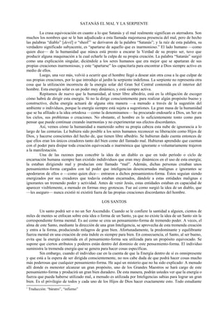 SATANÁS EL MAL Y LA SERPIENTE
La crasa equivocación en cuanto a lo que Satanás y el mal realmente significan es aterradora. Son
muchos los nombres que se le han adjudicado a esta llamada majestuosa presencia del mal, pero de hecho
las palabras “diablo” [devil] o “sheol”1
se derivaron de la palabra “Satanás”; y la raíz de esta palabra, su
verdadero significado subyacente, es “apartarse de aquello que es inarmonioso.” El lado humano —como
quien dice— de la humanidad que núnca está presto a encarar la Verdad de su propio ser, tuvo que
producir alguna maquinación a la cual echarle la culpa de su propia creación. La palabra “Satanás” surgió
como una explicación singular, diciéndole a los seres humanos que era mejor que se apartaran de sus
propias creaciones inarmoniosas; y este “apartarse” les capacitaría para encontrar a Dios siempre activo en
medio de ellos.
Luego, una vez más, volvió a ocurrir que el hombre llegó a desear aún otra cosa a la que culpar de
sus propias creaciones, por lo que introdujo al jardín la serpiente indefensa. La serpiente no representa otra
cosa que la utilización incorrecta de la energía solar del Gran Sol Central contenida en el interior del
hombre. Esta energía solar es un poder muy dinámico, y está siempre activa.
Repitamos de nuevo que la humanidad, al tener libre albedrío, está en la obligación de escoger
cómo habrá de dirigir esta energía. Si no la dirige conscientemente para realizar algún propósito bueno y
constructivo, dicha energía actuará de alguna otra manera —a menudo a través de la sugestión del
ambiente o individuos, porque la energía siempre está sujeta a sugestiones. La gran masa de la humanidad
que se ha afiliado a la idea ortodoxa —como la denominamos— ha procurado endosarle a Dios, un Ser en
los cielos, sus problemas o creaciones. No obstante, el hombre es lo suficientemente tonto como para
pensar que puede continuar creando inarmonías y no experimentar sus efectos discordantes.
Así, vemos cómo la humanidad a mantenido sobre su propia cabeza esta nube de ignorancia a lo
largo de las centurias. Le hubiera sido posible a los seres humanos reconocer su liberación como Hijos de
Dios, y hacerse conscientes del hecho de, que tienen libre albedrío. Se hubieran dado cuenta entonces de
que ellos eran los únicos creadores tanto del bien como del llamado mal. Hubieran aprendido que cuentan
con el poder para disipar toda creación equivocada o inarmónica que ignorante o voluntariamente trajeron
a la manifestación.
Una de las razones para concebir la idea de un diablo es que en todo período o ciclo de
encarnación humana siempre han existido indidividuos que eran muy dinámicos en el uso de esta energía;
la estaban dirigiendo mal y producían este llamado “mal”. Además, dichas personas creaban unos
pensamientos-forma cargados con tal poder que inteligencias desencarnadas malignas e ignorantes se
apoderaron de ellos o —como quien dice— entraron a dichos pensamientos-forma. Éstos seguían siendo
energizados por sus creadores que todavía estaban encarnados, dándole a estas entidades malignas e
ignorantes un tremendo poder y actividad. Antes de venir Jesús, estas entidades estaban en capacidad de
aparecer visiblemente, a menudo en formas muy grotescas. Fue así como surgió la idea de un diablo, que
—les aseguro— nunca existió ni existirá fuera de las propias creaciones discordantes del hombre.
LOS SANTOS
Un santo podrá ser o no un Ser Ascendido. Cuando se le confiere la santidad a alguien, cientos de
miles de mentes se enfocan sobre esta idea o forma de un Santo, ya que no existe la idea de un Santo sin la
correspondiente forma mental. Es así como se crea un pensamiento-forma de tremendo poder. A veces, el
alma de este Santo, mediante la dirección de una gran Inteligencia, se aprovecha de esta tremenda creación
y entra a la forma, produciendo milagros de gran bien. Afortunadamente, la predominante y equilibrante
fuerza mental en una creación de esta índole es siempre para bien. En consecuencia, el Santo, al ser bueno,
evita que la energía contenida en el pensamiento-forma sea utilizada para un propósito equivocado. Se
supone que ciertos atributos y poderes están dentro del dominio de este pensamiento-forma. El individuo
suministra la tremenda energía que se genera para hacer cosas específicas.
Sin embargo, cuando el individuo cae en la cuenta de que la Energía dentro de sí es omnipresente
y que está a la espera de ser dirigida conscientemente, no nos cabe duda de que podrá hacer cosas mucho
más poderosas que cualquier pensamiento-forma. He aquí un misterio que no ha sido explicado: A menudo
allí donde es menester alcanzar un gran propósito, uno de los Grandes Maestros se hará cargo de este
pensamiento-forma y producirá un gran bien duradero. De esta manera, podrán ustedes ver que la energía o
fuerza que pueda haberse utilizado mal, a menudo es utilizada por Inteligencias sabias para lograr un gran
bien. Es el privilegio de todos y cada uno de los Hijos de Dios hacer exactamente esto. Todo estudiante
1
Traducción: “báratro”, “infierno”
 