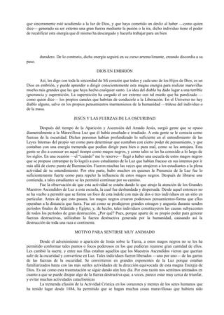 que sinceramente esté acudiendo a la luz de Dios, y que haya cometido un desliz al haber —como quien
dice— generado su ser externo una gran fuerza mediante la pasión o la ira, dicho individuo tiene el poder
de recalificar esta energía que él mismo ha descargado y hacerla trabajar para un bien
duradero. De lo contrario, dicha energía seguirá en su curso arremolimante, creando discordia a su
paso.
DIOS EN EMBRIÓN
Así, les digo con toda la sinceridad de Mi corazón que todos y cada uno de los Hijos de Dios, es un
Dios en embrión, y puede aprender a dirigir conscientemente esta magna energía para realizar maravillas
mucho más grandes que las que haya hecho cualquier santo. La idea del diablo ha dado lugar a una terrible
ignorancia y superstición. La superstición ha cargado el ser externo con tal miedo que ha paralizado —
como quien dice— los propios canales que habrían de conducirle a la Liberación. En el Universo no hay
diablo alguno, salvo en los propios pensamientos inarmoniosos de la humanidad —trátese del individuo o
de la masa.
JESÚS Y LAS FUERZAS DE LA OSCURIDAD
Después del tiempo de la Aparición y Ascensión del Amado Jesús, surgió gente que se opuso
diametralmente a la Maravillosa Luz que él había enseñado e irradiado. A esta gente se le conocía como
fuerzas de la oscuridad. Dichas personas habían profundizado lo suficiente en el entendimiento de las
Leyes Internas del propio ser como para determinar que contaban con cierto poder de pensamiento, y que
contaban con una energía tremenda que podían dirigir para bien o para mal, como se les antojara. Esta
gente se dio a conocer en aquel tiempo como magos negros, y como tales se les ha conocido a lo largo de
los siglos. En una ocasión —el “cuándo” me lo reservo— llegó a haber una escuela de estos magos negros
que se propuso entrampar (y lo logró) a esos estudiantes de la Luz que habían fracaso en sus intentos por ir
más allá de cierto punto de Iluminación. Fueron muchas las veces que atrajeron a los estudiantes a la plena
actividad de su entendimiento. Por otra parte, hubo muchos en quienes la Presencia de la Luz fue lo
suficientemente fuerte como para repeler la influencia de estos magos negros. Después de librarse una
contienda, a tales estudiantes se les permitió continuar por su camino.
Fue la observación de que esta actividad se estaba dando lo que atrajo la atención de los Grandes
Maestros Ascendidos de Luz a esta escuela, la cual fue desbandada y dispersada. Desde aquel entonces no
se ha vuelto a permitir que se forme un foco de esta índole con más de dos o tres individuos en un sitio en
particular. Antes de que esto pasara, los magos negros crearon poderosos pensamientos-forma que ellos
operaban a la distancia que fuera. Fue así como se produjeron grandes estragos y angustia durante sendos
períodos finales de Atlántida y Egipto; y, de hecho, tales individuos constituyeron las causas subyacentes
de todos los períodos de gran destrucción. ¿Por qué? Pues, porque aparte de su propio poder para generar
fuerzas destructivas, utilizaban la fuerza destructiva generada por la humanidad, causando así la
destrucción de toda una raza o continente.
MOTIVO PARA SENTIRSE MUY ANIMADO
Desde el advenimiento o aparición de Jesús sobre la Tierra, a estos magos negros no se les ha
permitido conformar tales puntos o focos poderosos en los que pudieran reunirse gran cantidad de ellos.
Les cambió la suerte, y entre sus filas estaban aquellos que los Maestros Ascendidos vieron que querían
salir de la oscuridad y convertirse en Luz. Tales individuos fueron liberados —uno por uno— de las garras
de las fuerzas de la oscuridad. Se convirtieron en grandes exponentes de la Luz porque estaban
familiarizados hasta con las más sutiles actividades de la dirección equivocada de esta magna Energía de
Dios. Es así como esta trasmutación se sigue dando aún hoy día. Por esta razón nos sentimos animados en
cuanto a que se puede disipar algo de la fuerza destructiva que, a veces, parece estar muy cerca de triunfar,
y evitar muchas actividades cataclísmicas
La tremenda efusión de la Actividad Crística en los corazones y mentes de los seres humanos que
ha tenido lugar desde 1884, ha permitido que se hagan muchas cosas maravillosas que hubiera sido
 