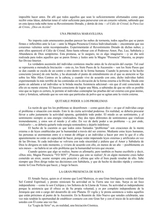imposible hacer antes. De allí que todos aquellos que sean lo suficientemente afortunados como para
recibir estas Ideas, deberían tener el valor suficiente para perseverar con un corazón valiente, sabiendo que
en esta época toda nube tiene su Revestimiento Dorado, y detrás de ésta —el Cáliz de Cristal, la Pura Luz
de Cristo, ¡Dios en Acción!
UNA PROMESA MARAVILLOSA
No importa cuán amenazantes puedan parecer las nubes de tormenta, todos aquellos que se paren
firmes e inflexibles ante la Luz —ante la Magna Presencia Crística Individualizada— encontrarán que sus
corazones valientes serán recompensados. Experimentarán el Revestimiento Dorado de dichas nubes; y
ante ellos aparecerá el Cáliz de Cristal, lleno hasta rebosar con el Poderoso Amor, Paz, Luz, Sabiduría y
Abundancia de Dios sempiterno. Esta promesa, se lo aseguro, no es algo imaginario —y un día será
realizada para todos aquellos que se paren firmes y leales ante la Magna “Presencia” Maestra, su propio
Ser Divino Interior.
La verdadera ascensión del individuo comienza mucho antes de la elevación del cuerpo. Tal cual
se representa a menudo,la Iniciación —esto es, los Siete Pasos de la Ascensión— son los Siete Pasos que
se dan cuando se escala de un centro a otro dentro de la forma humana. Cuando la persona se ha hecho
consciente [aware] de este hecho, y ha alcanzado el punto de entendimiento en el que su atención se fija
sobre los Más Altos Centros en la cabeza, y cuando vive de acuerdo con esto, dicho individuo habrá
experimentado la más terrible de las contiendas en la elevación de la forma externa a la Divina. Desde este
punto en adelante a tal individuo se le brinda mucha Asistencia adicional—sin que él esté consciente de
ello en su mente externa. El hacerse consciente de lograr una Meta, a sabiendas de que no sólo es posible
sino que su logro es certero, le permite al individuo contemplar las pruebas del ser externo con gran ánimo,
valor y fortaleza, sabiendo que no son más que partículas de polvo que se agitan ante la visión externa.
QUITARLE PODER A LOS PROBLEMAS
La razón de que los los problemas se desenfrenen —como quien dice— es que el individuo carga
el problema o situación con miedo. Esto le da cierta actividad poderosa. En realidad, se debería procurar
llevar a cabo justamente la actividad opuesta, quitándole todo poder. El miedo es un sentimiento, y el
sentimiento siempre es una energía vitalizadora. Hay dos tipos diferentes de sentimientos que vitalizan
tremendamente, y estos son el miedo y el odio. En vez de darle poder a un problema —y, por ende,
vitalizarlo—, se debería quitarle toda energía sostenedora y dejarlo indefenso.
El hecho de la cuestión es que todos estos llamados “problemas” son creaciones de la mente
externa o de leyes establecidas por la humanidad a través del ser externo. Mediante estas leyes humanas,
las personas se atormentan entre sí o tratan de obligar a un individuo a hacer por otro lo que él o ella
aparentemente no están en capacidad de hacer, porque están imperando leyes externas y artificiales en vez
de las Divinas. Si cada individuo se volviera con toda sinceridad y pidiera que el Amor y Sabiduría de
Dios lo dirigiera en todo momento, y viviera de acuerdo con ello, en menos de un año —posiblemente en
seis meses— no habría ni un sólo problema que la humanidad tuviera que encarar.
Cuando quieres que algo se realice, bueno es afirmarlo; pero también es bueno escribirlo y decir,
«Dios mío, Magna Presencia “YO SOY” ¡Procura que esto se realize! Si en algún momento crees haber
cometido un error, asume siempre esta posición y afirma que sólo el bien puede resultar de ello. Sabe
siempre que Dios dirige todas tus decisiones con Sabiduría, y que de hecho tú decides rápida y correcta-
mente la Cosa Perfecta que hacer, y luego la haces.
LA GRAN PRESENCIA DE SURYA
El Amado Surya, quien es el mismo que Lord Maitreya, es una Gran Inteligencia venida del Gran
Sol Central Espiritual; y pronto reiniciará Su actividad en la Tierra una vez más. Surya es un foco
independiente —como lo son Ciclópea y los Señores de la Llama de Venus. Su actividad es independiente
porque la asistencia que él ofrece es de Su propia voluntad, y es por completo independiente de la
Jerarquía que está a cargo del desarrollo de este Planeta. Él vigila y le presta asistencia a todos aquellos
que están próximos al punto de la Ascensión. En la Reunión de Año Nuevo que ustedes celebrarán, una
vez más tendrán la oportunidad de establecer contacto con este Gran Ser y con el inicio de la actividad de
ustedes con Él como una vez fue.
La “Logia de Sirio” es, en realidad, una Iniciación Cósmica.
 