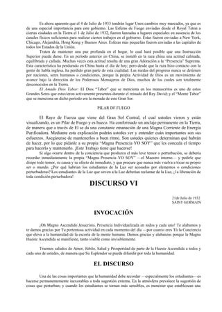Es ahora aparente que el 4 de Julio de 1933 tendrán lugar Unos cambios muy marcados, ya que es
de una especial importancia para este gobierno. Las Esferas de Fuego enviadas desde el Royal Teton a
ciertas ciudades en la Tierra el 1 de Julio de 1932, fueron lanzadas a lugares especiales en ausencia de los
canales físicos suficientes para realizar ciertos trabajos en el gobierno. Éstas fueron enviadas a New York,
Chicago, Alejandría, Hong Kong y Buenos Aires. Esferas más pequeñas fueron enviadas a las capitales de
todos los Estados de la Unión.
Traten de mantener una paz profunda en el hogar, lo cual hará posible que una Instrucción
Superior pueda darse. En un período anterior en China, se instaló en la raza china una actitud calmada,
equilibrada y callada. Muchas veces esta actitud resulta de una gran Adoración a la “Presencia” Suprema.
Esta característica ha perdurado en China hasta el día de hoy; pero desde que la raza hizo contacto con la
gente de habla inglesa, ha perdido gran parte de esta cualidad. Las ruedas del progreso nunca se detienen
por naciones, seres humanos o condiciones, porque la propia Actividad de Dios es un movimiento de
avance bajo la dirección de los Poderosos Mensajeros de Dios, muchos de los cuales son totalmente
desconocidos en la Tierra.
El Amado Dios Tabor: El Dios “Tabor” que se menciona en los manuscritos es uno de estos
Grandes Seres que estuvieron activamente presentes durante el reinado del Rey David; y el “Monte Tabor”
que se menciona en dicho período era la morada de este Gran Ser.
PILAR DF FUEGO
El Rayo de Fuerza que viene del Gran Sol Central, el cual ustedes vieron y están
visualizando, es un Pilar de Fuego y es hueco. Ha conformado un anclaje permanente en la Tierra,
de manera que a través de El se da una constante emanación de una Magna Corriente de Energía
Purificadora. Mediante esta explicación podrán ustedes ver y entender cuán importantes son sus
esfuerzos. Asegúrense de mantenerlos a buen ritmo. Son ustedes quienes determinan qué habrán
de hacer, por lo que pídanle a su propia “Magna Presencia YO SOY” que les conceda el tiempo
para hacerlo y mantenerlo. ¡Este Trabajo tiene que hacerse!
Si algo ocurre dentro de la conciencia que produzca el más leve temor o perturbación, se debería
recordar inmediatamente la propia “Magna Presencia YO SOY” —el Maestro interno— y pedirle que
disipe todo temor, su causa y su efecto de inmediato, y que procure que nunca más vuelva a tocar su propio
ser o mundo. ¿Por qué habrían los estudiantes de la Luz ser acosados por elementos o condiciones
perturbadoras? Los estudiantes de la Luz que sirven a la Luz deberían reclamar de la Luz, ¡1a liberación de
toda condición perturbadora!
DISCURSO VI
21de Julio de 1932
SAINT GERMAIN
INVOCACIÓN
¡Oh Magno Ascendido Jesucristo, Presencia Individualizada en todos y cada uno! Te alabamos y
te damos gracias por Tu portentosa actividad en cada momento del día —por cuanto eres Tú la Conciencia
que eleva a la humanidad de la escoria de la mente humana. Damos gracias y alabanzas porque la Magna
Hueste Ascendida se manifieste, tanto visible como invisiblemente.
Traemos saludos de Amor, Júbilo, Salud y Prosperidad de parte de la Hueste Ascendida a todos y
cada uno de ustedes, de manera que Su Esplendor se pueda difundir por toda la humanidad.
EL DISCURSO
Una de las cosas importantes que la humanidad debe recordar —especialmente los estudiantes—es
hacerse permanentemente inexorables a toda sugestión externa. En la atmósfera prevalece la sugestión de
cosas que perturban; y cuando los estudiantes se tornan más sensibles, es menester que establezcan una
 