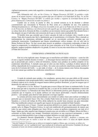 vigilancia permanente contra toda sugestión o insinuación de lo externo, doquiera que [los estudiantes] se
encuentren.
Una Afirmación útil: «Yo, mi Ser Crístico, la ‘Magna Presencia YO SOY’, le prohibo a todo
átomo de mi mente externa y cuerpo que acepten algo que sea inferior a la Todicidad1
de Dios. Yo, mi Ser
Crístico, la “Magna Presencia YO SOY” te ordeno que recibas y registres la Actividad Eterna de mi
plena Iluminación y Liberación en todos los planos.»
Cuando uno se excita, la puerta se abre. La actitud correcta es la de declarar o afirmar
constantemente que únicamente la Presencia de Dios actúa en y alrededor de uno. Una poderosa
Afirmación protectora es: «El Magno Jesucristo Ascendido en mí, que es la Perfección de Dios en acción,
es mi Protección, mi Defensa y mi Liberación de todo aquello que sea indeseable.» Cuandoquiera que uno
se coloca fuera de la Armonía de Dios, se establece un movimiento interno que podrá fluir durante horas o
días después sin que el individuo esté consciente de lo que se inició como resultado de ello.
El hombre tiene que entender que el único causante de todo en la propia vida y mundo es uno
mismo. Nada abre la puerta más fácil y rápidamente que el resentimiento y la irritación. Muy a menudo se
malinterpretan las expresiones utilizadas, poniendo así en movimiento corrientes cruzadas que son
totalmente innecesarias. Cuandoquiera que desees entendimiento, utiliza siempre, «En mí solo está la
Mente Perfecta de Dios». No hay excusa para incurrir en palabras o discusiones acaloradas al tratar de
lograr la comprensión. La obediencia es una de las cosas esenciales en la Vida. Si no le obedecemos a lo
pequeño, tampoco podemos obedecerle a lo grande. El amor es la cosa más maravillosa en el Mundo, ¡y es
el Poder del Universo!
CONDICIONES ATMOSFÉRICAS INUSUALES
Esto no se ha explicado antes: Siempre que se manifiestan actividades volcánicas —como ha sido
el caso y seguirá siéndolo durante e1verano—, se descargan fuerzas interiores de la Tierra; y el sedimento
que es proyectado por cientos y miles de kilómetros, muchas veces produce un cambio completo en las
condiciones atmosféricas. A menudo causa que el calor sea más intenso, o produce el efecto opuesto de
enfriar, dependiendo de la sustancia que se libera. Así como una condición cataclísmica puede cambiar el
curso de la Corriente del Golfo —y, por ende, el clima—, de la misma manera estas fuerzas descargadas
en el aire causan que cambien las condiciones atmosféricas o climáticas.
ESTÍMULO
A modo de estímulo para ustedes y los estudiantes, quisiera decir con gran júbilo en Mi corazón
que los estudiantes están progresando bella y maravillosamente; y el que dicho progreso maravilloso no se
evidencie todavía en lo externo de ninguna manera debería producir desaliento, ya que les aseguro que el
desarrollo de cada uno es notable.
Dirigiéndose a la Sra. Ballard: Tu poder para evocar el Rayo del Amor es realmente bello. Es una
de las cosas que más se necesita en el mundo hoy día, y es uno de los canales más importantes a través del
cual actúa la Justicia. La Naturaleza del Amor Divino es dulcemente positiva; pero doquiera que hay una
condición que lo requiera, se le puede calificar con una mayor positividad o hacerlo dinámicamente
positivo —por ejemplo, para disolver toda oposición a un logro superior.
La semana próxima estaré personalmente con ustedes en ambas clases para realizar un trabajo en
particular que es necesario hacer. Cha Ara y [Lady] Nada tienen de manera natural una gran Radiación
Sanadora, y a través del trabajo de Ellos dicha radiación ha crecido hasta alcanzar una gran intensidad.
Ellos han establecido contacto con aquello que requiere de una gran cantidad de Poder Sanador.
Importante para el hogar: Asuman una postura definitiva en cuanto a que nada entra al hogar de
ustedes salvo la Magna Presencia Crística, la cual está establecida allí permanentemente de manera que
todos los que entren están obligados por Amor Divino a actuar en perfecta cooperación con todo en el
hogar. Sepan que todos aquellos que traspasen la puerta suya son envueltos en el Magno Abrazo de Dios, y
sostenidos en dicho abrazo por siempre. Permítanle convertirse en una conciencia permanente, y verán
como esta actividad posibilita el que se haga un trabajo definitivo en todo individuo que entre.
Un dinámico Decreto despedazante: «”Magna Presencia YO SOY”, desplaza y consume esto
AHORA! ¡Procura que no vuelva a tocar mi vida o mundo nunca más!» A veces un rápido decreto
1
Nota del Traductor: El término que se utiliza en el original en inglés es Allness, que, a mi juicio, se refiere a la
“cualidad de todo”, no a la “cualidad de total” (que resultaría de la utilización aquí del término Totalidad). De allí que
le presento al lector este término acuñado para tal propósito por las razones expuestas.
 