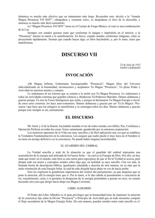 dinámico es mucho más efectivo que un tratamiento más largo. Recuerden esto: decirle a la “Amada
Magna Presencia YO SOY”, «despedaza y consume esto», es despedazar el foco de la discordia; y
entonces es mucho más fácil consumirlo.
La “Magna Presencia YO SOY” mora en el Cuerpo de Fuego Blanco, el cual es una condensación
de la Luz.
Siempre son ustedes quienes tiene que conformar la imagen e imprimirla en el interior, y la
“Presencia” interna la traerá a la manifestación. En breve, cuando ustedes conformen imágenes, éstas se
proyectarán rápidamente. Sientan que cuando hacen algo, es Dios haciéndolo; y, por lo tanto, tiene que
manifestarse.
DISCURSO VII
25 de Julio de 1932
SAINT GERMAIN
INVOCACIÓN
¡Oh Magna Infinita, Gobernante Inconquistable “Presencia”, Magno Dios del Universo
individualizado en la humanidad, reconocemos y aceptamos Tu Magna “Presencia”, Tu pleno Poder y
Actividad en nuestras mentes y cuerpos.
Le ordenamos al ser externo que se someta a la unión con Tu Magna Presencia. Le ordenamos a
todas las actividades externas que guarden silencio y obedezcan Tú Poderoso Mandato. Damos alabanzas y
gracias porque Tu eres la Única Inteligencia que actúa, y porque al derramarse Tu Magna Energía a través
de estos seres externos, los hace auto-sostenerse. Damos alabanzas y gracias por ser Tú la Mágica “Pre-
sencia “que hace que los milagros se manifiesten y se sostengan todos los días. Damos alabanzas y gracias
porque esto siempre es así, eternamente.
EL DISCURSO
Mi Amor y el de la Hueste Ascendida inundan el ser de todos ustedes con Júbilo, Paz, Confianza y
Operación Perfecta en todas las cosas. Estoy sumamente agradecido por su amorosa cooperación.
Los misterios aparentes de la Vida son muy sencillos y de fácil aplicación una vez que se establece
la Verdadera Fundamentación en la conciencia. Les aseguro que nadie puede ir muy lejos en el Sendero si
no tiene un anclaje definitivo en la conciencia. No puede haber ninguna incertidumbre.
EL GUARDRN DEL UMBRAL
La Verdad sencilla y total de la situación es que el guardián del umbral representa una
acumulación de la energía mal utilizada de la Fuerza Solar —la cual es la Energía de Dios. Por ello, no hay
nada que temer en el mundo, más bien es una razón para regocijarse de que al fin la Verdad se acerca, para
disipar todo ese temor y conceptos errados sobre algo que, en realidad, es muy sencillo. Una vez más, la
llamada bestia de descripción bíblica, igualmente entendida y descrita de otra manera, no es más que la
mala orientación de esta Energía Solar, la cual ha sido dirigida hacia abajo en vez de hacia arriba.
Esto les explicará la grandísima importancia del control del pensamiento, ya que doquiera que se
pone la atención, allí la energía tiene que ir. Por lo tanto, si le das cabida al pensamiento o conciencia de
ira, resentimiento, celos o si permites la disipación de la energía poniéndote a pensar en sexo, no estarás
haciendo otra cosa que dirigir hacia abajo esa Magna Corriente.
LIBRE ALBEDRÍO
El Poder del Libre Albedrío es el gran privilegio que la humanidad tiene de mantener la atención
de la conciencia fija sobre la Divina “Presencia” o Principio de Actividad que en todo momento compele
el flujo ascendente de la Magna Energía Solar. De esta manera, pueden ustedes notar cuán sencillo es e1
 