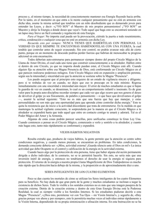 proceso y, al mismo tiempo, la necesidad de conscientemente mantener esa Energía fluyendo hacia arriba.
Por lo tanto, en el momento en que entra a la mente cualquier pensamiento que no está en armonía con
dicha idea, asume la misma actitud que tendrías con un niño desobediente que es demasiado joven para
entender las Leyes, y decir: «¡“YO SOY” el Maestro de mis propios pensamientos! ¡“YO SOY” un
Maestro y dirijo la Energía a donde deseo que vaya!» Todo aquel que haga esto se encontrará teniendo en
un lapso muy breve un fácil comando y regulación de esta Energía.
Para el hogar: No importa cual pueda ser la provocación, ciérrale la puerta a todo resentimiento,
crítica, condenación o cualquier cosa que no esté en armonía con dicha Ley.
Recuerda esto por siempre: NUNCA TIENES QUE HABÉRTELAS CON PERSONAS. LA
VERDAD ES QUE SIEMPRE TE ENCUENTRAS HABIÉNDOTELAS CON UNA FUERZA, la cual
tendrás que controlar antes de seguir avanzando. Sin este control, no podrás avanzar más allá de cierto
punto, porque en un momento de descuido podrías perder fuerzas que habrían de menoscabar tu progreso
adicional en esta encarnación.
Todos deberían auto-entrenarse para permanecer siempre dentro del propio Círculo Mágico de la
Llama de Amor Divino, el cual cada uno tiene que construir conscientemente a su alrededor. Hablen entre
sí dentro de este Círculo, ya que no importa donde puedan estar, el Círculo Mágico está allí. Cuando
alguien fija su atención sobre esa Magna Presencia de Dios, está conformando un Círculo Mágico en el
que parecen realizarse poderosos milagros. Este Círculo Mágico está en expansión y ampliación perenne,
según sea la intensidad y sinceridad con que la atención se sostiene sobre la Magna “Presencia”.
Les puedo asegurar que al principio esto requiere de un estado de vigilancia sincero y diligente;
pero si te resbalas de vez en cuando, no dejes que eso te preocupe en lo más mínimo. Regresa
inmediatamente con una sinceridad e intensidad aún mayor. El error de muchos estudiantes es que si bajan
la guardia de vez en cuando, se desaniman, lo cual es un comportamiento infantil e insensato. Es de gran
valor para la propia auto-disciplina recordar siempre que cada vez que algo ocurre que nos genera el deseo
de devolver el golpe ya sea físicamente, de palabra o pensamiento —o que hace que devolvamos el golpe
—, asumir la actitud siguiente: “Esto no es más que una fuerza que hay que manejar, y estas
personalidades no son más que una oportunidad para que aprenda cómo controlar dicha energía.” Esto te
quita la resistencia que da inicio a la actividad discordante que trata de entrometerse. En la medida en que
mantengas la actitud vigilante consciente, te sorprenderás por la manera en que el Círculo Mágico a tu
alrededor se expandirá hasta que todo aquel que entre en contacto contigo te amará y adorará. Tal es el
Poder Mágico del Amor y la Armonía.
Algunas de estas cosas podrán parecer sencillas, pero unificarlas constituye la Gran Ley Una.
Cuando comiences a pensar en el Círculo Mágico, comenzarás a verlo y sentirlo a tu alrededor; y cuanto
más hagas esto, tanto más rápidamente se conformará y expandirá.
VIEJOS HÁBITOS NEGATIVOS
Resulta extraño que, producto de viejos hábitos, la gente permite que la atención se centre sobre
condiciones negativas, y cuando menos piensan, se encuentran en problemas. En tales condiciones, la
demanda consciente debería ser: «¡Mira, actividad externa! ¡Guarda silencio ante el Dios en mí!» La única
actividad que debe Ocuparte es el control y calificación de la energía en la actividad externa.
Cuando haces algo por la protección de otra persona, tiene que haber alguna elevación permanente
dirigida a dicho individuo; de lo contrario, no se te permitirá hacerlo. Sin esto, no sería más que una
inversión inútil de energía, y entonces no tendríamos el derecho de usar la energía ni siquiera para
protección. El retorno de la energía a nuestra propia Llama Magnificiente de Dios Todopoderoso es mucho
más rápido que la dirección hacia debajo de la misma, y la proporción es de aproximadamente diez a uno.
SERES INTELIGENTES DE LOS CUATRO ELEMENTOS
Poco se dan cuenta los mortales de cómo se utilizan los Seres inteligentes de los cuatro Elementos
para su beneficio. No hay duda de que gran parte de la gente y muchos estudiantes se inclinan a negar la
existencia de dichos Seres. Todo lo visible a los sentidos externos no es más que una imagen pasajera de la
creación externa. Detrás de la creación externa y dentro de esta Gran Energía Divina está la Poderosa
Realidad, la cual es siempre visible a los Sentidos Internos. Si los estudiantes pudieran decirle a esta
Magna “Presencia”, «¡Dios mio, permíteme ver con Tus Ojos —mi Visión Interna!», y seguirlo de, «Doy
gracias porque veo ahora y por siempre», esto le permitiría muchas veces al individuo entrar rápidamente a
la Visión Interna, dependiendo de su propia sintonización o afinación interna. En esta Instrucción no se ha
 