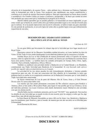 elevación de la humanidad y de nuestra Tierra— salen adelante hoy y derraman un Poderoso Esplendor
sobre la humanidad por toda la Tierra. Esto producirá más rápidamente una mayor estabilización y
confianza en el corazón de muchos funcionarios públicos. Hará que experimenten un fuerte deseo resuelto
a reestablecer a los Estados Unidos en cuanto a confianza y prosperidad, y de hacer que sientan un amor
más profundo que nunca antes por (y lealtad hacia) el progreso de la Nación.
Muchos habrán aprendido que no pueden gobernar a la humanidad con mano implacable, ya que
están viendo que la brecha de control sobre otros que habían pretendido lograr se les está devolviendo para
que la rediman. Si se les puede impresionar esta lección lo suficiente, se habrá evitado una gran calamidad.
En este período de aceleración, en un corto lapso de veinte años se podrán lograr cosas que ordinariamente
requerirían de cien años.
DESCRIPCIÓN DEL AMADO SAINT GERMAIN
DEL CÓNCLAVE EN EL ROYAL TETON
1 de Enero de 1935
Es con gran Júbilo que brevemente les relatare algo de la Actividad que tuvo lugar anoche en el
Royal Teton.
Doscientos catorce de los Maestros Ascendidos estaban presentes, así como también los doce de
Venus. El Ojo Todo-Avizor estaba desplegando la actividad más poderosa que le conocernos a la fecha.
Grandes Rayos de Luz se han establecido de manera permanente sobre el Capitolio de nuestra
nación y sobre la capital de todos y cada uno de los estados, de manera que una Radiación constante fluya
hacia estos puntos focales —y también hacia las ciudades principales de Europa, India, China, Japón,
Australia, Nueva Zelanda, Sudamérica, África y México.
También se estableció una actividad similar o Radiación en la Ciudad Dorada y en Shamballa,
constituyendo una Triple Actividad para Bendición de la humanidad. Se está haciendo todo esfrerzo
posible por impedir toda actividad destructiva en el mundo.
La actividad de los tres meses pasados ha sido tremendamente alentadora, y tenemos grandes
expectativas para este año. Al estar tan conscientes del libre albedrío de la humanidad, lo único que
podemos hacer es confiar en su cooperación armoniosa con la Radiación Consciente que se vierte desde la
Triple Actividad antes mencionada.
Se dieron emanaciones de Luz de parte del Maestro Alto de Venus, Jesús y el Gran Director
Divino como Yo nunca antes había visto.
Los muchos que han estado plenamente conscientes de Mis esfuerzos sinceros para bendecir a
América, ahora se han unido a Mí en pleno Poder, para lograr lo más posible que la Ley Cósmica y la ley
del individuo permitan. Las Leyes Cósmicas están dando diariamente mayor libertad en esta actividad,
cosa que nos alienta mucho.
Anoche había muchos estudiantes presentes, por lo cual “YO SOY” muy agradecido. Son muchos
los detalles de esta Actividad que no puedo revelar en esta ocasión, pero les aseguro a todos que fue algo
maravilloso, más allá de toda descripción.
La Gran Hueste de Maestros Ascendidos se unen a Mí con Su Amor, Luz, Bendición y Opulencia
para los estudiantes, para América y para el mundo, de manera que este año sea único en su felicidad para
la humanidad.
En la Plenitud de Mi Amor,
SAINT GERMAIN
[Transcrito de las PLÁTICAS DEL “YO SOY” (LIBRO DE ORO)]
DISCURSO II
 