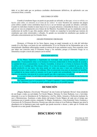 dado ni se dará nada que no produzca resultados absolutamente definitivos, de aplicársele con una
conciencia firme y resuelta.
SER COMO UN NIÑO
Cuando el estudiante llega a un punto en que puede ser utilizado, se dice que, «si no os volvéis y os
hacéis como niños, no entraréis en el reino de los cielos»1
A veces Nosotros nos sentimos tan alegres
como niñitos cuando vemos estirándose hacia la Luz a un ser humano que puede ser afinado y utilizado.
Cuando los individuos tienden la mano hacia la Luz con gran añoranza e intensidad de deseo, no es ni una
gota en un vaso en comparación con el deseo de los Maestros Ascendidos de que los estudiantes estén en
condiciones de recibir lo que ellos puedan utilizar. Ustedes no sospechan la necesidad que tenemos de
estudiantes que están sintonizados o afinados. Es grande esa necesidad de estudiantes que puedan ser
utilizados conscientemente por los Grandes Seres.
AMADO PODEROSO OROMASIS
Oromasis, el Príncipe de los Seres Ígneos, juega un papel tremendo en la vida del individuo
cuando él o ella llega a un punto de este entendimiento. Él es un Príncipe de las Salamandras que se ha
inmortalizado. Quedarán sobrecogidos cuando se enteren de lo que realmente ocurre. Para comenzar, tiene
que haber una conexión entre el Elemento Fuego y los mortales, porque el Elemento Fuego no se
inmortaliza excepto a través del contacto con lo mortal.
CREACION MENTAL
En los Planos Superiores o Espirituales de Actividad, toda creación tiene lugar mediante el
pensamiento. El pensamiento atrae a sí la Sustancia Universal, produciendo la forma deseada de acuerdo a
la cualidad del deseo o pensamiento. La Hueste Ascendida, al proyectar a la forma la Sustancia Invisible,
la califica con la Cualidad que Ellos desean utilizar. Si se trata de asemejar la cualidad de una joya, Ellos
podrán producirla en una mesa: esta mesa puede ser como una joya o tener una combinación de los
elementos de una o todas las joyas. Sin embargo, Ellos no proyectan cosas para un mostrador de baratillos.
La cualidad de las mesas estaría en armonía con lo que la gente está acostumbrada. Una vez que se le da
impulso a la atención, ésta atrae de lo externo aquello que más se aproxima a la realidad.
La actividad sexual: La actividad sexual externa es una interpretación pervertida de una Perfección
y Pureza originales.
Muy importante para la contemplación: Cuando te aquietas y entras profundamente en el Silencio,
di: «Gran Ser, háblame.» La mente no puede concebir nada que no sea posible lograrse.
BENDICIÓN
¡Magna, Radiante y Envolvente “Presencia” de este Centro de Esplendor Divino! Atrae alrededor
de este hogar y todas sus actividades Tu Círculo Mágico. Derrama Tu Amor Radiante, Luz y Actividad,
atrayendo a su uso la Abundancia de Tu Opulencia; y da Paz, Júbilo, Armonía y Perfección mediante Su
uso y Ministraciones. Sosténnos a todos dentro del propio Círculo Mágico de cada uno al tiempo que
transitamos por el mundo externo, emanando Tu Magno, Sempiterno y Auto-Sostenido Valor, Fortaleza y
Conciencia de Tu Presencia Directora. Permite que cada uno sienta en sí un Poderoso Magneto que atrae la
abundancia de la Opulencia para todo aquello que pueda necesitar o desear y saber que la Vertida está
fluyendo en su más grande Abundancia.
DISCURSO VIII
28 de Julio de 1932
SAINT GERMAIN
1
Mateo 18:3
 