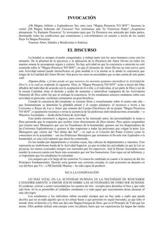 INVOCACIÓN
¡Oh Magno, Infinito y Esplendoroso Ser, ante cuya “Magna Presencia YO SOY”, hacemos la
venia! ¡Oh Magno Soberano del Universo! Nos inclinamos ante Tu Victorioso Poder! ¡Aceptamos
plenamente Tu Radiante Presencia! Te invocamos para que Tu Presencia nos anteceda por todas partes,
dominando todas las condiciones que contactemos y convirtiéndonos en canales a través de los cuales
fluya Tu Magna Presencia.
Traemos Amor, Saludos y Bendiciones a América.
EL DISCURSO
La bondad es siempre el poder conquistador, y trabaja tanto con los seres humanos como con los
animales. De la plenitud de la paciencia y la aplicación de la Presencia del Amor Divino en todos los
asuntos emana la recompensa segura y certera. No hay actividad en que la conciencia o atención no esté
sostenida sobre la “Magna Presencia YO SOY”, en que el elemento de Amor Divino no esté activo; pero
esta Actividad natural puede intensificarse en gran medida si a la misma se le añade la conciencia que
tengas de la Cualidad del Amor Divino. Son pocos los seres no-ascendidos que se dan cuenta de este punto
sutil.
Algunos dirán, «¿Cómo puede ser que nosotros los mortales podemos intensificar la Actividad de
Dios?», a lo cual yo respondo lo siguiente: Dios, la “Magna Presencia YO SOY” actúa a través del libre
albedrío del individuo de acuerdo con la aceptación de él o ella; y el individuo, al ser parte de Dios y ser de
la misma Cualidad, tiene el derecho y poder de aumentar e intensificar cualquiera de las Actividades
Naturales de Dios sobre las que se enfoque la conciencia. Si los estudiantes sinceros meditaran sobre esta
actividad en particular, recibirían ciertamente un gran beneficio.
Cuando la conciencia del estudiante se sostiene firme y resueltamente sobre el centro más alto –
que humanamente se denomina la glándula pineal y el cuerpo pituitario- él reconoce e invita a las
Corrientes o Rayos de Luz y Amor que emanan del Cuerpo Electrónico de su propia “Magna Presencia
YO SOY”, e igualmente reconoce e invita la asistencia de las poderosas individualizaciones avanzadas —o
Maestros Ascendidos— desde dicha Esfera de Actividad.
Esto podrá estremecer a algunos, pero como lo he insinuado antes, las personalidades le rezan a
Dios pensando que la respuesta que reciben viene directamente de Dios mismo. Pero quiero asegurárles
que existen unos Mensajeros que son los Guardianes de la humanidad, quienes son los dispensadores de
las Corrientes Esplendorosas y quienes le dan respuestas a todas las peticiones que valgan la pena. Los
Mensajeros que vienen del “Sol detrás del Sol” —el cual es el Corazón del Poder Crístico como lo
conocemos en la actualidad— son los Poderosos Mensajeros que arremeten al llevarle este Esplendor a la
humanidad, en este ciclo radiante que ahora ha comenzado.
En las tiendas por departamento y escuelas suyas, hay cabezas de departamentos y maestros. Esto
representa un simbolismo burdo de la Actividad Superior, ya que en todas las actividades en que la Luz se
proyecta, los menos avanzados siempre son instruidos por los superiores. Aún la Hueste Ascendida como
ustedes la conocen cuenta con Seres más avanzados que son Sus Instructores. Esto sigue así ad infinitum, y
es importante que los estudiantes lo entiendan.
Les aseguro que a lo largo de las centurias Yo nunca he cambiado en cuanto a la manera de dar los
Principios Fundamentales. Hacerlo sería generar una corriente cruzada, lo cual acarrearía un desastre en
vez del bien que Yo —a Mi humilde Manera— he sido capaz de producir.
NO A LA CONDENACIÓN
LO MAS VITAL EN LA ACTIVIDAD HUMANA ES LA NECESIDAD DE REHUSARSE
CATEGÓRICAMENTE A EMITIR JUICIO SOBRE LAS ACTIVIDADES DE OTRO SER HUMANO.
El condenar, criticar o sentir curiosidad por los asuntos de otro –excepto para desearles el bien y que todo
esté bien- no le es permisible al verdadero estudiante o a todo aquel que sinceramente desee alcanzar el
más alto logro.
Los estudiantes y los individuos deben recordar siempre que no hay nada o nadie que pueda
decirles que no en todo aquello que se les antoje hacer o que persistan en seguir haciendo, ya que todo el
mundo tiene el derecho a (y libre uso de) esta Magna Energía de Dios, que es el Principio de Vida que los
anima. Ellos podrán utilizar esta energía como les plazca, hasta que sus experiencias les hagan dar media
 