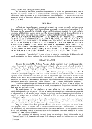 vuelta y volverse hacia la Luz por voluntad propia.
En este punto o conclusión, estarán ellos en capacidad de recibir una gran asistencia de parte de
Aquellos que están más avanzados, lo cual a menudo los fortalece y capacita para aferrarse a la Luz. De
otra manera, cabe la posibilidad de que no puedan hacerlo por cuenta propia. Así, pueden ver ustedes cuán
importante es que los estudiantes entiendan y acepten plenamente la Presencia y Ayuda de los Mensajeros
de la Luz de Dios.
ESPIRITISMO
A fin de que los estudiantes no vayan a malentenderlo, me gustaría asegurarles aquí que esto no
tiene nada que ver con el llamado “espiritismo”, tal cual se entiende externamente en la actualidad. El Ser
Ascendido que ha alcanzado las ilimitadas alturas del Entendimiento mediante Su propio esfuerzo
consciente, está tanto más adelante que el individuo promedio que por su falta de entendimiento se ha
despojado del cuerpo físico, en la misma proporción que la Luz está adelante de la oscuridad.
UNO DE LOS GRANDES OBSTÁCULOS EN EL SENDERO DE MUCHOS ESTUDIANTES
DILIGENTES ES lA INCLINACIÓN A ACUDIR A MÉDIUMS, EN VEZ DE ACUDIR A LA
“MAGNA PRESENCIA YO SOY”, EL OMNISAPIENTE DIOS SOBRE, DENTRO Y ALREDEDOR
DE ELLOS. EL ACUDIR A MÉDIUMS NO SE LE PERMITE A LOS ESTUDIANTES SINCEROS
PORQUE, UNA VEZ MÁS, ESTO SIGNIFICA QUE ESTÁ DIVIDIENDO SU PROPIA LEALTAD, YA
QUE EL MAGNO DIOS DENTRO DE NOSOTROS —EL Dios ÚNICO— ORDENA: «NO TENDRÁS
DIOSES AJENOS DELANTE DE MÍ»1
TODO AQUELLO SOBRE LO QUE PONGAS TU ATENCIÓN
ES TU DIOS, YA QUE HACIA ALLÁ FLUIRÁ TU ENERGÍA, ¡Y TU ENERGÍA ES TU VIDA!
Dirigiéndose a Donald Ballard: Tu amor es como un manto de fragancia para Mí. El amor de cada
uno de ustedes tiene una fragancia distinta. La presencia envolvente hoy es maravillosa.
EL RAYO DEL AMOR
El Amor Divino es la Más Poderosa Presencia y Poder en el Universo; y cuando se aprende a
verterlo dentro de toda condición inferior a Sí mismo, se llegará a saber que se está enfocando el núcleo de
tan Magno Rayo dentro de Su invencible actividad externa. Este Rayo del que estoy hablando es el que
tiene Su propia Cualidad natural de Impenetrabilidad.
Para auto-hacerse absolutamente invencible: Cuandoquiera que te venga una idea de
perturbación, no importa cual pueda ser la causa, es de tu incumbencia como estudiante de la Luz asumir la
siguiente postura inconmovible: «¡lo único que actúa en esa persona, lugar o condición es Dios!» De esta
manera estarás dando poder donde realmente corresponde y, así, permitirás que fluya el pleno Poder
Interno de la Corriente de Amor Divino. El practicar esto constantemente con júbilo y reconocimiento
certero de tu propio Poder Interno de la “Magna Presencia YO SOY” ¡te hará absolutamente invencible!
A menudo los estudiantes, refiriéndose a sus aplicaciones de la Ley, dicen: “Vaya, no trabajó.” Yo
les digo que es completamente imposible que no trabaje, a menos que de alguna manera ustedes le hayan
dado poder a la apariencia externa.
Lo desafortunado con los estudiantes, a veces radica en el no reconocer las pequeñas
manifestaciones de la Gran “Presencia”. En vista de que en todo momento nos estamos desplazando desde
lo más pequeño a lo más grande, ¿cómo podemos recibir lo mayor si no le damos reconocimiento a lo
menor? Les aseguro que la totalidad de la Actividad de Dios se mueve hacia adelante de manera
perfectamente lógica.
Cuanto más reconocimiento le demos a las manifestaciones pequeñas, tanto más rápidamente
recibiremos las mayores. Por ejemplo, en el mundo externo de la educación, si el niño no ha aprendido las
letras y sus combinaciones, ¿cómo puede esperarse que forme palabras?
Hay una cualidad dentro de la personalidad que a veces le hace desear pasar por encima de las
cosas pequeñas como si no tuvieran valor y—utilizando una frase moderna— “meterle mano a lo mayor”.
Sin embargo, no hay la más mínima diferencia en la Actividad de la Poderosa Ley, sea grande o pequeña
en Su logro, siempre y cuando el estudiante esté lo suficientemente consciente [aware] de la “Magna
Presencia YO SOY” que está en acción.
Todo estudiante que requiera —o que piense que requiere— alguna manifestación de la
“Presencia” que le de fe para alcanzar lo mayor, derivará un gran beneficio al meditar sobre este humilde
1
Éxodo 20:3
 