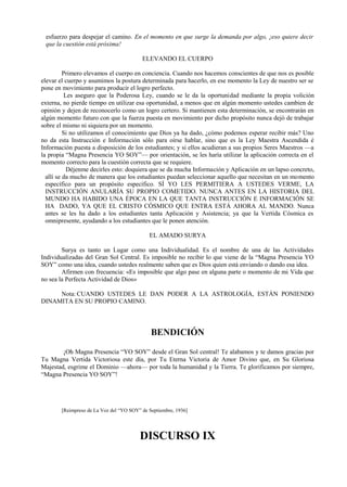 esfuerzo para despejar el camino. En el momento en que surge la demanda por algo, ¡eso quiere decir
que la cuestión está próxima!
ELEVANDO EL CUERPO
Primero elevamos el cuerpo en conciencia. Cuando nos hacemos conscientes de que nos es posible
elevar el cuerpo y asumimos la postura determinada para hacerlo, en ese momento la Ley de nuestro ser se
pone en movimiento para producir el logro perfecto.
Les aseguro que la Poderosa Ley, cuando se le da la oportunidad mediante la propia volición
externa, no pierde tiempo en utilizar esa oportunidad, a menos que en algún momento ustedes cambien de
opinión y dejen de reconocerlo como un logro certero. Si mantienen esta determinación, se encontrarán en
algún momento futuro con que la fuerza puesta en movimiento por dicho propósito nunca dejó de trabajar
sobre el mismo ni siquiera por un momento.
Si no utilizamos el conocimiento que Dios ya ha dado, ¿cómo podemos esperar recibir más? Uno
no da esta Instrucción e Información sólo para oírse hablar, sino que es la Ley Maestra Ascendida é
Información puesta a disposición de los estudiantes; y si ellos acudieran a sus propios Seres Maestros —a
la propia “Magna Presencia YO SOY”— por orientación, se les haría utilizar la aplicación correcta en el
momento correcto para la cuestión correcta que se requiere.
Déjenme decirles esto: doquiera que se da mucha Información y Aplicación en un lapso concreto,
allí se da mucho de manera que los estudiantes puedan seleccionar aquello que necesitan en un momento
específico para un propósito específico. SÍ YO LES PERMITIERA A USTEDES VERME, LA
INSTRUCCIÓN ANULARÍA SU PROPIO COMETIDO. NUNCA ANTES EN LA HISTORIA DEL
MUNDO HA HABIDO UNA ÉPOCA EN LA QUE TANTA INSTRUCCIÓN E INFORMACIÓN SE
HA DADO, YA QUE EL CRISTO CÓSMICO QUE ENTRA ESTÁ AHORA AL MANDO. Nunca
antes se les ha dado a los estudiantes tanta Aplicación y Asistencia; ya que la Vertida Cósmica es
omnipresente, ayudando a los estudiantes que le ponen atención.
EL AMADO SURYA
Surya es tanto un Lugar como una Individualidad. Es el nombre de una de las Actividades
Individualizadas del Gran Sol Central. Es imposible no recibir lo que viene de la “Magna Presencia YO
SOY” como una idea, cuando ustedes realmente saben que es Dios quien está enviando o dando esa idea.
Afirmen con frecuencia: «Es imposible que algo pase en alguna parte o momento de mi Vida que
no sea la Perfecta Actividad de Dios»
Nota: CUANDO USTEDES LE DAN PODER A LA ASTROLOGÍA, ESTÁN PONIENDO
DINAMITA EN SU PROPIO CAMINO.
BENDICIÓN
¡Oh Magna Presencia “YO SOY” desde el Gran Sol central! Te alabamos y te damos gracias por
Tu Magna Vertida Victoriosa este día, por Tu Eterna Victoria de Amor Divino que, en Su Gloriosa
Majestad, esgrime el Dominio —ahora— por toda la humanidad y la Tierra. Te glorificamos por siempre,
“Magna Presencia YO SOY”!
[Reimpreso de La Voz del “YO SOY” de Septiembre, 1936]
DISCURSO IX
 