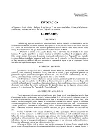 1 de Agosto de 1932
SAINT GERMAIN
INVOCACIÓN
A Ti que eres el más Infinito y Radiante de los Seres; a Ti que posees toda la Paz, el Poder y la Sabiduría;
te alabamos y te damos gracias por Tu Santa Presencia con nosotros.
EL DISCURSO
EL QUERUBÍN
Tenemos hoy aquí una encantadora manifestación de la Gran Presencia. Un Querubín de uno de
los Siete Elohim ha sido enviado a dispensar Su Esplendor, el cual envuelve este recinto en un Rayo de
Luz Dorada con radiación Rosa. Esta Presencia permanece anclada como a veinte metros encima de la
casa; y de Ella se extiende ei Rayo Dorado envuelto en Su Vestidura de Amor.
El Querubín es similar a los Ángeles Devas, pero se aproxima más al tamaño de los seres
humanos. A veces los Querubines se parecen mucho a la forma bien redondeada de una pequeña señora.
Ellos siempre emiten Amor como la cualidad o actividad predominante. Los Ángeles Devas a menudo
trasmiten el elemento de Poder a causa de la obra que tienen que llevar a cabo. Los Querubines constituyen
un foco tan poderoso del Rayo del Amor que están en capacidad de lograr lo que se propongan. Emiten
una radiación impresionante a gran distancia.
MENSAJE DEL QUERUBÍN
¡Mis amados, escogidos de la Luz, añadimos Nuestro Amor con este Envolvente Esplendor para
fortalecer, sanar, bendecir y prosperar a todos y cada uno de ustedes, y para purgar toda partícula de
pensamiento egoísta, de manera que la plena Presencia del Cristo pueda tener Su Dominio de Total Paz,
Amor y Armonía dentro del cuerpo, para que pueda darse la salud perfecta!
Esta Presencia da Su Amor y Saludos a todos y cada uno, de manera que todos puedan sentir Su
Presencia de aquí en adelante, envolviéndose y desenvolviéndose en cada uno. En este Rayo está
contenido un Rayo Especial para cada uno de ustedes, el cual de ahora en adelante permanecerá anclado en
el corazón hasta realizar Su Misión. La Presencia del Querubín desea que les diga que ustedes pueden
pensar en Él en términos de “La Presencia del Corazón Dorado”.
LAS CORRIENTES MEDULARES
Vamos a ocuparnos hoy de una explicación que, hasta donde Yo sé, no se ha dado a la fecha. Las
Corrientes de las Fuerzas Positiva y Negativa, una a cada lado de la médula espinal, —siempre activas en
su misión de distribución— son como dos cuerdas de arpa: la Negativa es una cuerda de bajo [bass], y la
Positiva, de la región aguda [treble]. Dentro de este nervio a cada lado de la médula espinal, se encuentra
aquello que se parece a una cuerda de arpa. Cuando se entra al Sendero Consciente, estas Cuerdas Divinas
—como quien dice— comienzan a ser afinadas; y cuando alcanzan cierta tirantez, comienzan a respon-
derle a las Grandes Presencias Avanzadas que tocan sobre ellas, sin que el ser humano esté consciente de
ello.
Cuando el individuo siente a veces una tensión, se debe a que alguna vibración discordante ha
tocado una de estas Cuerdas. Se ha perfeccionado un diminuto instrumento, el cual, cuando se le coloca en
la base del cerebro, actúa como una clavija del arpa, afinando estas Cuerdas a la actividad correcta. En la
actualidad se está considerando traer a la manifestación dicho instrumento. De manjfestarse, aquellos
individuos a los que se les asigne tendrán que ser preparados para el uso intenso de los Rayos Cósmicos.
Esto explica la Presencia especial que está con nosotros hoy.
Advertencia: Quiero pedir a todos y cada uno de ustedes que Se pongan firmes, sacando de la
propia mente todo aquello que sea de naturaleza discordante, especialmente durante el mes de Agosto, y
 