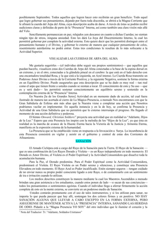 posiblemente Septiembre. Todos aquellos que logren hacer esto recibirán un gran beneficio. Todo aquel
que logre gobernar sus pensamientos, dejando por fuera toda discordia, se abrirá a la Magna Corriente que
le afinará la cuerda del Arpa del Alma, cuya descripción acaba de darse. A través de éstas se podrán recibir
audiciones claras y definidas de parte de la “Presencia” Interna, así como también una clara visión más allá
del Velo.
Sencillamente permanezcan en paz, relajados yen descanso en cuanto a dichas Cuerdas; no sientan
ningún tipo de stress, ninguna ansiedad. Esto les dará La Joya del Discernimiento Interno, la cual les
permitirá gobernar por completo la actividad externa. Esto quiere decir que les permitirá distinguir entre el
pensamiento humano y el Divino, y gobernar lo externo de manera que cualquier pensamiento de celos,
resentimiento autolástima no podrá entrar. Estas tres condiciones le resultan de lo más sofocante a la
Actividad Superior.
VISUALIZAR LAS CUERDAS DE ARPA DEL ALMA
Me gustaría sugerirles —(el individuo debe seguir sus propios sentimientos)— que aquellos que
puedan hacerlo, visualicen estas dos Cuerdas de Arpa del Alma conectadas a la base de la espina dorsal en
un extremo, y en el otro, conectadas a la glándula pineal en el cerebro: la que está en el lado derecho con
una encantadora tonalidad Rosa, y la que está a la izquierda, un Azul intenso. La Cuerda Rosa transmite un
Poderoso Amor Divino a través de la Corriente Positiva; y la siguiente Negativa, sostiene la forma externa
en un Equilibrio Divino. Puedo asegurarles que esta descripción que se ha dado es muy real —tan real
como el arpa que tienen frente a ustedes cuando se sientan a tocar. El conocimiento de esto y Su uso —que
es y será dado— les permitirá sostener conscientemente un equilibrio sereno y sostenido en la
contemplación externa de la “Presencia” Interna.
En Nuestra [la de los Grandes Seres] Actividad en un momento dado de acción, tal cual fuera
ilustrado de manera tan acertada al cierre de La Mágica Presencia, a menudo Nos encontramos con que la
Gran Sabiduría de Esferas aún más altas que la Nuestra viene a completar una acción que Nosotros
podríamos vacilar en implementar. En aquella instancia y en la de hoy, se confirma la Presencia y
Actividad de una Gran Sabiduría que no permitirá que lo externo interrumpa el progreso. Ha llegado el
momento de una acción definitiva y poderosa.
El himno Onward, Christian Soldiers!1
proyecta una actividad que en realidad es “Adelante, Hijos
de la Luz.” Espero que esta Presencia los inspire con la melodía de los “Hijos de la Luz”, ya que ésta en
realidad es la marcha de avance de la Hueste Eterna hacia la Victoria de la Justicia y Armonía Eterna,
manifiesta en la expresión externa de la humanidad.
La Presencia que se ha establecido viene en respuesta a la Invocación a Surya. La incumbencia de
esta Presencia consistirá en vigilar y asistir en el gobierno y control de estas dos Corrientes de
Afinamiento.
SANACIÓN
El Amado Ciclópea está a cargo del Rayo de la Sanación para la Tierra. El Rayo de la Sanación —
que es una combinación de Los Rayos Dorado y Violeta— es un Rayo independiente en todo momento. El
Dorado es Amor Divino, el Violeta es el Poder Espiritual y la Actividad Consumidora que disuelve toda la
acumulación humana.
Para la Paz, el Dorado predomina. Para el Poder Espiritual como la Actividad Consumidora,
predominará el Violeta. El Rayo Violeta es un Poder sereno y silencioso, y constituye una Presencia
Elevadora en todo momento. El Rayo Azul es Poder incalificado. Estén siempre seguros —tengan cuidado
de no enviar nunca su propio poder consciente ligado a este Rayo, o de contaminarlo con un sentimiento
de ira o irritación cuando lo utilizan.
Los medios descritos constituyen la manera mediante la cual los Maestros Ascendidos a menudo
brindan una gran asistencia a los estudiantes, cuando estos ponen de lado —o sacan de sus conciencias—
todos los pensamientos o sentimientos egoístas. Cuando el individuo llega a aferrar firmemente la acción
completa de esto en la mente externa, se convierte en un poderoso medio de Sanación.
Ustedes contarán prontamente con el uso de tales instrumentos; y si los utilizan para sanar, no
importa lo que pueda parecer que hay allí, sostengan los dos colores firmes y en positivo. NO HAY
SANACIÓN ALGUNA QUE LLEVAR A CABO EXCEPTO EN LA FORMA EXTERNA, PERO
ASEGÚRENSE DE MANTENER ACTIVA LA “PRESENCIA” INTERNA, SANANDO LAS HERIDAS
DE ODIO. Pídanle a la “Magna Presencia YO SOY” del otro individuo que le ilumine el corazón y la
1
Nota del Traductor: Tr. “Adelante, Soldados Cristianos”
 