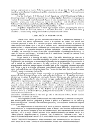 mente, y luego que sane el cuerpo. Todas las sanaciones no son más que traer de vuelta un equilibrio
natural de las dos Fuerzas. Inmediatamente podrán ustedes darse cuenta del Magno Poder que tienen a
mano para utilizarlo.
Nota: La Celebración de la Piedra de Cristal: Después de ver la Celebración de la Piedra de
Cristal, la escena era un fragmento de una experiencia pasada; y si pudiera dramatizarse en imágenes, esto
resultaría de inmensa ayuda para la humanidad. A pesar de todas las apariencias, esa maravillosa fase de
expresión —el cine, que puede ser hecho de manera tan maravillosa— será utilizado para trasmitir
Poderosas Verdades Internas de la Actividad de la Magna Hueste Ascendida. La escena era de un período
olvidado, del cual los únicos registros que quedan están en el Royal Teton.
Una poderosa preparación interna ha tenido lugar en algún momento, en alguna parte, para esta
experiencia externa. La Actividad Interna es la verdadera Actividad, la única Actividad natural y
verdadera. Lo externo es muy burdo y distorsionado en comparación con lo Interno.
LA SITUACIÓN EN WASHINGTON D.C.
La única actitud correcta que todo estudiante debe asumir ante la manifestación aparente de lo
externo durante este período supuestamente caótico es la siguiente: No importa qué parezca estar
ocurriendo, proyecten en medio de la condición que pueda estarse dando la Conciencia de que sólo hay
Una Causa que tiene poder —y no es otra que la Sabiduría, Poder y Presencia de Dios Todopoderoso en
plena acción allí. A veces la actividad externa tiene que llegar a cierto clímax de expresión para fundir —
como quien dice— la generación humana de acciones equivocadas. Tenemos que saber de manera
categórica y con certeza que detrás de toda actividad externa están Dios y Sus Mensajeros vigilando y a la
espera del momento para disparar, y vertiendo dentro de la condición esa Presencia que consume el mal
eleva lo correcto a su Actividad Perfecta.
De esta manera, a lo largo de las edades, Dios y Sus nobles Mensajeros han observado la
inhumanidad impuesta sobre la humanidad, elevándolos un poquito en cada oportunidad, hasta que sonó la
Señal Cósmica que pronosticaba la Acometida de la Magna Presencia Activa de Cristo, Dios en Acción, la
cual le quitará los colmillos venenosos a la pobre serpiente de la humanidad —de manera que
voluntariamente sus fuerzas sean por siempre orientadas hacia arriba. La serpiente entonces se convertirá
en la Paloma, ya que la serpiente fue inicialmente concebida en la mente del hombre externo por la orien-
tación equivocada de esa maravillosa Energía de Dios. Fue, así, desviada hacia abajo de su correcta ruta
celestial —la cual es por siempre hacia arriba.
En ningún momento sientan ninguna perturbación por las cosas que se dan en el mundo exterior,
ya que todo tiene la tendencia hacia arriba, hacia su Perfección Eterna. ¡Ay! de aquellos funcionarios
públicos que no actúen de acuerdo con esos fuertes Exhortos Internos que están recibiendo clara y
definidamente, ya que muchos los están recibiendo sin lugar a dudas. El Presidente Hoover sintió que
había archivos importantes que necesitaban ser protegidos; y sabía que cuando una multitud comienza a
vibrar como una turbamulta, hace cosas que nunca hubiera hecho para comenzar. Él estaba en lo correcto,
ya que la violencia se hubiera desenfrenado. Si a los veteranos se les hubiera animado un poco más en su
intento, hubieran quemado y destruido cosas que necesitaban ser preservadas. [Esto se refiere a la marcha
de los veteranos en Washihgton, D.C. en Julio de 1932. Era una época de gran depresión económica.]
Durante la época de la Revolución Francesa, Robespierre no tenía ni idea al principio de que las cosas
tomarían el curso que tomaron.
La actitud del verdadero estudiante es: “¡Lo único que actua en esta situación es Dios, y de entre todo esto
Él hará resaltar lo Correcto y la Justicia!”
Cuando la gente no escucha, tendrá que seguir por donde va hasta que le metan un “cuadrangular”1
para entonces prestar atención. ¡Despierten...y asuman el partido de la Presencia Una de Derecho y
Justicia! La disposición a encarar la creación humana y su error, y a raíz de ello dar media vuelta, requiere
de una gran fortaleza.
Vital: El pensamiento se ocupa de revolver, azuzar y generar el sentimiento; luego se hace muy
difícil controlarlo. A todo pensamiento perturbador habrás de decirle: Todo estudiante debería encararse a
sí mismo, ver qué necesita corregirse, y luego proceder a corregirlo. Sólo hay una causa en la Vida de todo
individuo, y ésta es su propia creación consciente. Todos los estudiantes tienen que meterse esa idea en la
cabeza, encararla, y luego conquistarse a sí mismos. En vez de reconocer a Dios como la única Causa, la
masa de la humanidad genera —a través de la manifestación externa— conceptos erróneos y causas que
1
Nota del Traductor: Este es un término del béisbol que entraña el que el bateador batee la bola más allá de los
límites establecidos del estadio. Constituye la máxima anotación o jugada de bateo individual de dicho deporte.
 