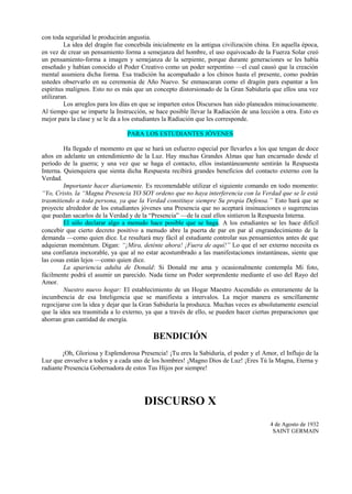 con toda seguridad le producirán angustia.
La idea del dragón fue concebida inicialmente en la antigua civilización china. En aquella época,
en vez de crear un pensamiento forma a semejanza del hombre, el uso equivocado de la Fuerza Solar creó
un pensamiento-forma a imagen y semejanza de la serpiente, porque durante generaciones se les había
enseñado y habían conocido el Poder Creativo como un poder serpentino —el cual causó que la creación
mental asumiera dicha forma. Esa tradición ha acompañado a los chinos hasta el presente, como podrán
ustedes observarlo en su ceremonia de Año Nuevo. Se enmascaran como el dragón para espantar a los
espíritus malignos. Esto no es más que un concepto distorsionado de la Gran Sabiduría que ellos una vez
utilizaran.
Los arreglos para los días en que se imparten estos Discursos han sido planeados minuciosamente.
Al tiempo que se imparte la Instrucción, se hace posible llevar la Radiación de una lección a otra. Esto es
mejor para la clase y se le da a los estudiantes la Radiación que les corresponde.
PARA LOS ESTUDIANTES JÓVENES
Ha llegado el momento en que se hará un esfuerzo especial por llevarles a los que tengan de doce
años en adelante un entendimiento de la Luz. Hay muchas Grandes Almas que han encarnado desde el
período de la guerra; y una vez que se haga el contacto, ellos instantáneamente sentirán la Respuesta
Interna. Quienquiera que sienta dicha Respuesta recibirá grandes beneficios del contacto externo con la
Verdad.
Importante hacer diariamente. Es recomendable utilizar el siguiente comando en todo momento:
“Yo, Cristo, la “Magna Presencia YO SOY ordeno que no haya interferencia con la Verdad que se le está
trasmitiendo a toda persona, ya que la Verdad constituye siempre Su propia Defensa.” Esto hará que se
proyecte alrededor de los estudiantes jóvenes una Presencia que no aceptará insinuaciones o sugerencias
que puedan sacarlos de la Verdad y de la “Presencia” —de la cual ellos sintieron la Respuesta Interna.
El sólo declarar algo a menudo hace posible que se haga. A los estudiantes se les hace difícil
concebir que cierto decreto positivo a menudo abre la puerta de par en par al engrandecimiento de la
demanda —como quien dice. Le resultará muy fácil al estudiante controlar sus pensamientos antes de que
adquieran moméntum. Digan: “¡Mira, deténte ahora! ¡Fuera de aquí!” Lo que el ser externo necesita es
una confianza inexorable, ya que al no estar acostumbrado a las manifestaciones instantáneas, siente que
las cosas están lejos —como quien dice.
La apariencia adulta de Donald: Si Donald me ama y ocasionalmente contempla Mi foto,
fácilmente podrá el asumir un parecido. Nada tiene un Poder sorprendente mediante el uso del Rayo del
Amor.
Nuestro nuevo hogar: El establecimiento de un Hogar Maestro Ascendido es enteramente de la
incumbencia de esa Inteligencia que se manifiesta a intervalos. La mejor manera es sencillamente
regocijarse con la idea y dejar que la Gran Sabiduría la produzca. Muchas veces es absolutamente esencial
que la idea sea trasmitida a lo externo, ya que a través de ello, se pueden hacer ciertas preparaciones que
ahorran gran cantidad de energía.
BENDICIÓN
¡Oh, Gloriosa y Esplendorosa Presencia! ¡Tu eres la Sabiduría, el poder y el Amor, el Influjo de la
Luz que envuelve a todos y a cada uno de los hombres! ¡Magno Dios de Luz! ¡Eres Tú la Magna, Eterna y
radiante Presencia Gobernadora de estos Tus Hijos por siempre!
DISCURSO X
4 de Agosto de 1932
SAINT GERMAIN
 