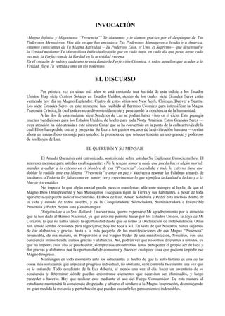 INVOCACIÓN
¡Magna Infinita y Majestuosa “Presencia”! Te alabamos y te damos gracias por el despliegue de Tus
Poderosos Mensajeros. Hoy día en que has enviado a Tus Poderosos Mensajeros a bendecir a América,
estamos conscientes de Tu Magna Actividad —Tu Poderoso Dios, el Uno, el Supremo— que desenvuelve
la Verdad mediante Tu Maravillosa Individualización que en cada hora, en cada día que pasa, atrae cada
vez más la Perfección de la Verdad en la actividad externa.
En el corazón de todos y cada uno se esta dando la Perfección Cósmica. A todos aquellos que acuden a la
Verdad, fluye Tu vertida como un río poderoso.
EL DISCURSO
Por primera vez en cinco mil años se está enviando una Vertida de esta índole a los Estados
Unidos. Hay siete Centros Solares en Estados Unidos, dentro de los cuales siete Grandes Seres están
vertiendo hoy día un Magno Esplendor. Cuatro de estos sitios son New York, Chicago, Denver y Seattle.
Los siete Grandes Seres en este momento han recibido el Permiso Cósmico para intensificar la Magna
Presencia Crística, la cual está avanzando sostenidamente y penetrando la conciencia de la humanidad.
A las dos de esta mañana, siete Senderos de Luz se podían haber visto en el cielo. Esto presagia
muchas bendiciones para los Estados Unidos, de hecho para toda Norte América. Estos Grandes Seres —
cuya atención ha sido atraída a este sincero Canal que se ha convertido en la punta de la caña a través de la
cual Ellos han podido entrar y proyectar Su Luz a los puntos oscuros de la civilización humana —envían
ahora un maravilloso mensaje para ustedes: la promesa de que ustedes tendrán un uso grande y poderoso
de los Rayos de Luz.
EL QUERUBÍN Y SU MENSAJE
El Amado Querubín está entronizado, sosteniendo sobre ustedes Su Esplendor Consciente hoy. El
amoroso mensaje para ustedes es el siguiente: «No le tengan temor a nada que pueda hacer algún mortal;
manden a callar a lo externo en el Nombre de esa “Presencia” Ascendida, y todo lo externo tiene que
doblar la rodilla ante esa Magna “Presencia” y estar en paz.» Vuelven a resonar las Palabras a través de
los éteres: «Todavía les falta conocer, sentir, ver y experimentar lo que significa la Lealtad a la Luz y a la
Hueste Ascendida»
No importa lo que algún mortal pueda parecer manifestar; aférrense siempre al hecho de que el
Magno Dios Omnipresente y Sus Mensajeros Escogidos rigen la Tierra y sus habitantes, a pesar de toda
apariencia que pueda indicar lo contrario. El Dios de Luz, Amor, Sabiduría y Poder está anclado dentro de
la vida y mundo de todos ustedes, y es la Conquistadora, Silenciadora, Suministradora e Invencible
Presencia y Poder. Sepan esto y estén en paz.
Dirigiéndose a la Sra. Ballard: Una vez más, quiero expresarte Mi agradecimiento por la atención
que le has dado al Himno Nacional, ya que esto me permite hacer por los Estados Unidos, la Joya de Mi
Corazón, lo que no había tenido la oportunidad desde que se firmó la Declaración de Independencia. Otros
han tenido sendas ocasiones para regocijarse; hoy me toca a Mí. En vista de que Nosotros nunca dejamos
de dar alabanzas y gracias hasta a la más pequeña de las manifestaciones de esa Magna “Presencia”
Invencible, de esa manera, en Proporción a ese Magno Poder de una manifestación, Nosotros, con una
conciencia intensificada, damos gracias y alabanzas. Así, podrán ver que no somos diferentes a ustedes, ya
que no importa cuán alto se pueda estar, siempre nos encontramos listos para poner el propio ser de lado y
dar gracias y alabanzas por la oportunidad de consumir y disolver cualquier cosa que pudiera impedir ese
Magno Progreso.
Mantengan en todo momento ante los estudiantes el hecho de que la auto-lástima es una de las
cosas más sofocantes que impide el progreso individual, no obstante, se le controla fácilmente una vez que
se le entiende. Todo estudiante de la Luz debería, al menos una vez al día, hacer un inventario de su
conciencia y determinar dónde puedan encontrarse elementos que necesitan ser eliminados, y luego
proceder a hacerlo. Hay que realizar esto mediante el uso del Fuego Consumidor. De esta manera el
estudiante mantendrá la conciencia despejada, y abierto el sendero a la Magna Inspiración, disminuyendo
en gran medida la molestia y perturbación que puedan causarle los pensamientos indeseables.
 