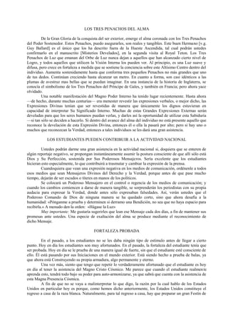 LOS TRES PENACHOS DEL ALMA
De la Gran Gloria de la conquista del ser exterior, emerge el alma coronada con los Tres Penachos
del Poder Sostenedor. Estos Penachos, puedo asegurarles, son reales y tangibles. Este buen Hermano [v.g.
Guy Ballard] es el único que los ha descrito fuera de la Hueste Ascendida, tal cual podrán ustedes
confirmarlo en el manuscrito [Misterios Develados], en la segunda visita al Royal Teton. Los Tres
Penachos de Luz que emanan del Orbe de Luz nunca dejan a aquellos que han alcanzado cierto nivel de
Logro, y todos aquellos que utilicen la Visión Interna los pueden ver. Al principio, es una Luz suave y
difusa, pero crece en fortaleza a medida que se sostiene la conciencia sobre este Altísimo Centro dentro del
individuo. Aumenta sostenidamente hasta que conforma tres pequeños Penachos no más grandes que uno
de tus dedos. Continúan creciendo hasta alcanzar un metro. En cuanto a forma, son casi idénticos a las
plumas de avestruz mas bellas que se puedan imaginar. En una instancia de la historia de Inglaterra, se
conocía el simbolismo de los Tres Penachos del Príncipe de Gales, y también en Francia; pero ahora yace
olvidado.
Una notable manifestación del Magno Poder Interno ha tenido lugar recientemente. Hasta ahora
—de hecho, durante muchas centurias— era menester revestir las expresiones verbales, o mejor dicho, las
Expresiones Divinas tenían que ser revestidas de manera que únicamente los dignos estuvieran en
capacidad de interpretar Su Significado Interno. Muchas de estas Grandes Expresiones Externas serán
develadas para que los seres humanos puedan verlas, y darles así la oportunidad de utilizar esta Sabiduría
—si tan sólo se deciden a hacerlo. Si dentro del avance del alma del individuo no está presente aquello que
reconoce la develación de esta Expresión Divina, entonces él o ella la pasará por alto; pero si hay uno o
muchos que reconozcan la Verdad, entonces a tales individuos se les dará una gran asistencia.
LOS ESTUDIANTES PUEDEN CONTRIBUIR A LA ACTIVIDAD NACIONAL
Ustedes podrán darme una gran asistencia en la actividad nacional si, doquiera que se enteren de
algún reportaje negativo, se propongan instantáneamente asumir la postura consciente de que allí sólo está
Dios y Su Perfección, sostenida por Sus Poderosos Mensajeros. Sería excelente que los estudiantes
hicieran esto especialmente, lo que contribuirá a trasmutar y cambiar la expresión de la prensa.
Cuandoquiera que vean una expresión negativa en los medios de comunicación, ordénenle a todos
esos medios que sean Mensajeros Divinos del Derecho y la Verdad, porque antes de que pase mucho
tiempo, dejarán de ser escudos o títeres en manos de los políticos.
Se colocará un Poderoso Mensajero en el control o regencia de los medios de comunicación; y
cuando los cambios comiencen a darse de manera tangible, se sorprenderán los periodistas con su propia
audacia para expresar la Verdad, donde antes sólo expresaban falsedades. Así, verán ustedes que el
Poderoso Comando de Dios de ninguna manera se ha quedado corto, sino que ahora desafía a la
humanidad: «Pónganme a prueba y determinen si derramo una Bendición, no sea que no haya espacio para
recibirla.» A menudo den la orden: «Hágase la Luz»
Muy importante: Me gustaría sugerirles que lean ese Mensaje cada dos días, a fin de mantener sus
promesas ante ustedes. Una especie de exaltación del alma se produce mediante el reconocimiento de
dicho Mensaje.
FORTALEZA PROBADA
En el pasado, a los estudiantes no se les daba ningún tipo de estímulo antes de llegar a cierto
punto. Hoy en día los estudiantes son muy afortunados. En el pasado, la fortaleza del estudiante tenía que
ser probada. Hoy en día se le prueba de una manera igual de fuerte, sin que el estudiante esté consciente de
ello. Él está pasando por sus Iniciaciones en el mundo exterior. Está siendo hecho a prueba de balas, ya
que ahora está Construyendo su propia armadura, algo permanente y eterno.
Una vez más, siento que tengo que repetir lo verdaderamente afortunado que el estudiante es hoy
en día al tener la asistencia del Magno Cristo Cósmico. Me parece que cuando el estudiante realmente
aprenda esto, tendrá todo bajo su poder para auto-armonizarse, ya que sabrá que cuenta con la asistencia de
esta Magna Presencia Cósmica.
A fin de que no se vaya a malinterpretar lo que digo, la razón por la cual hablo de los Estados
Unidos en particular hoy es porque, como hemos dicho anteriormente, los Estados Unidos constituye el
regreso a casa de la raza blanca. Naturalmente, para tal regreso a casa, hay que preparar un gran Festín de
 