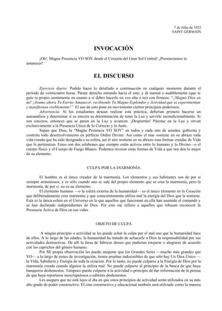 7 de Julio de 1932
SAINT GERMAIN
INVOCACIÓN
¡Oh!, Magna Presencia YO SOY desde el Corazón del Gran Sol Central! ¡Presenciamos tu
amanecer!
EL DISCURSO
Ejercicio diario: Podrás hacer lo detallado a continuación en cualquier momento durante el
período de veinticuatro horas. Párate derecho mirando hacia el este, y di mental o audiblemente (que te
guíe tu propio sentimiento en cuanto a si debes hacerlo en voz alta o no) con firmeza: “¡Magno Dios en
mí! ¡Asumo ahora Tu Eterno Amanecer, recibiendo Tu Magno Esplendor y Actividad que se experimentan
y manifiestan visiblemente!” El uso de esto pone en movimiento ciertos principios poderosos.
Advertencia: Si los estudiantes desean realizar esta práctica, deberían primero hacerse un
autoanálisis y determinar si es sincera su determinación de tener la Luz y servirle incondicionalmente. Si
son sinceros, entonces que se paren en la Luz y avancen. ¡Despierten! Párense en la Luz y sirvan
exclusivamente a la Presencia Unica de lo Correcto y lo Justo.
Sepan que Dios, la “Magna Presencia YO SOY” en todos y cada uno de ustedes, gobierna y
controla todo desenvolvimiento en perfecto Orden Divino. Así como el mar sostiene en su abrazo toda
vida creada que ha sido designada a su esfera, así el aire sostiene en su abrazo esas formas creadas de Vida
que le pertenecen. Estos son dos eslabones que siempre están activos entre lo humano y lo Divino—o el
cuerpo físico y el Cuerpo de Fuego Blanco. Podemos invocar estas formas de Vida a que nos den lo mejor
de su elemento.
CULPA POR LA INARMONÍA
El hombre es el único creador de la inarmonía. Los elementos y sus habitantes son de por si
siempre armoniosos, y es sólo cuando uno se sale del propio elemento que se crea la inarmonía; pero la
inarmonía, de por sí, no es un elemento.
El elemento humano —o la esfera externa de la humanidad— es el único elemento en la Creación
que deliberadamente crea inarmonía y que conscientemente utiliza mal la energía del Dios que la sostiene.
Esta es la única esfera en el Universo en la que aquellos que funcionan en ella han asumido el comando y
se han declarado independientes de Dios. Por esto me refiero a aquellos que rehusan reconocer la
Presencia Activa de Dios en sus vidas.
OBJETO DE CULPA
A ningún principio o actividad se les puede echar la culpa por el mal uso que la humanidad hace
de ellos. A lo largo de las edades, la humanidad ha tratado de achacarle a Dios la responsabilidad por sus
actividades destructivas. De allí la farsa de fabricar dioses que pudieran enojarse o alegrarse de acuerdo
con los caprichos del género humano.
Por Mi propia observación les puedo asegurar que los Grandes Seres —mucho más grandes que
YO— a lo largo de eones de investigación, tienen pruebas indiscutibles de que sólo hay Un Dios Único —
la Vida, Sabiduría y Energía de toda la creación. Por lo tanto, no puede culparse a la Energía de Dios por la
inarmonía creada cuando alguien la utiliza mal. No puede culparse al principio de la banca de que haya
banqueros deshonestos. Tampoco puede culparse a la actividad o principio de dar información de la prensa
de que haya reporteros inescrupulosos o editores deshonestos.
Les aseguro que no está lejos el día en que estos principios de actividad serán utilizados en su más
alto grado de poder constructivo. El cine constructivo y educacional también será utilizado como la manera
 