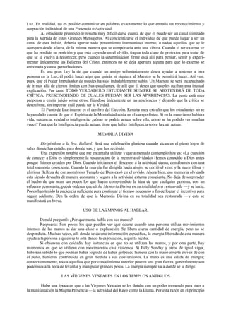 Luz. En realidad, no es posible comunicar en palabras exactamente lo que entraña un reconocimiento y
aceptación individual de una Presencia o Actividad.
Al estudiante promedio le resulta muy difícil darse cuenta de que él puede ser un canal ilimitado
para la Vertida de estos Grandes Mensajeros. Al concientizarse el individuo de que puede llegar a ser un
canal de esta índole, debería apartar todo pensamiento inarmonioso interno, o todos aquellos que se le
acerquen desde afuera, de la misma manera que se comportaría ante una víbora. Cuando el ser externo ve
que ha perdido su posición y que está cayendo en el olvido, fragua toda clase de pretextos para tratar de
que se le vuelva a reconocer; pero cuando la determinación firme está allí para pensar, sentir y experi-
mentar únicamente las Bellezas del Cristo, entonces no se deja apertura alguna para que lo externo se
entrometa y cause perturbaciones.
Es una gran Ley la de que cuando un amigo voluntariamente desea ayudar a sostener a otra
persona en la Luz, él podrá hacer algo que quizás ni siquiera al Maestro se le permitirá hacer. Así ven,
pues, que el Poder Impulsador de ustedes ha sido indudablemente sabio. Un Maestro se verá incapacitado
de ir más allá de ciertos límites con Sus estudiantes; de allí que él desea que ustedes reciban esta inusual
explicación. Por tanto TODO VERDADERO ESTUDIANTE SIEMPRE SE ABSTENDRÁ DE TODA
CRÍTICA, PRESCINDIENDO DE CUÁLES PUEDAN SER LAS APARIENCIAS. La gente está muy
propensa a emitir juicio sobre otros, fijándose únicamente en las apariencias y dejando que la crítica se
desenfrene, sin importar cuál pueda ser la Verdad.
El Punto de Luz interno es el cerebro del Electrón. Resulta muy extraño que los estudiantes no se
hayan dado cuenta de que el Espíritu de la Mentalidad actúa en el cuerpo físico. Si en la materia no hubiera
vida, sustancia, verdad o inteligencia, ¿cómo se podría actuar sobre ella, como se ha podido ver muchas
veces? Para que la Inteligencia pueda actuar, tiene que haber Inteligencia sobre la cual actuar.
MEMORIA DIVINA
Dirigéndose a la Sra. Ballard: Será una celebración gloriosa cuando alcances el pleno logro de
saber dónde has estado, para dónde vas, y qué has recibido.
Una expresión notable que me encantaba utilizar y que a menudo contemplo hoy es: «La cuestión
de conocer a Dios es simplemente la restauración de la memoria olvidada» Hemos conocido a Dios antes
porque fuimos creados por Dios. Cuando iniciamos el descenso a la actividad densa, contábamos con una
total memoria consciente. Cuando la energía fue dirigida hacia abajo, se corrió el velo; y la maravillosa y
gloriosa Belleza de ese asombroso Templo de Dios cayó en el olvido. Ahora bien, esa memoria olvidada
está siendo devuelta de manera constante y segura a la actividad externa consciente. No deja de sorprender
el hecho de que sean tan pocos los que hayan comprendido la idea de que cualquier persona, con un
esfuerzo persistente, puede ordenar que dicha Memoria Divina en su totalidad sea restaurada —y se haría.
Pocos han tenido la paciencia suficiente para continuar el tiempo necesario a fin de lograr el incentivo para
seguir adelante. Den la orden de que la Memoria Divina en su totalidad sea restaurada —y esta se
manifestará en breve.
USO DE LAS MANOS AL HABLAR.
Donald preguntó: ¿Por que mamá habla con sus manos?
Respuesta: Son pocos los que pueden ver que ocurre cuando una persona utiliza movimientos
intensos de las manos al dar una clase o explicación. Se libera cierta cantidad de energía, pero no se
desperdicia. Muchas veces, allí donde se da una información especifica, la energía liberada de esta manera
ayuda a la persona a quien se le está dando la explicación, a que la reciba.
Si observan con cuidado, hay instancias en que no se utilizan las manos, y por otra parte, hay
momentos en que se utilizan con movimientos casi violentos. Si Billy Sunday y otros de igual vigor,
hubieran sabido lo que podrían haber logrado de haber golpeado la mesa con la mano abierta en vez de con
el puño, hubieran contribuido en gran medida a sus conversiones. La mano es una salida de energía;
consecuentemente, todos aquellos que por conocimiento anterior poseen una gran fuerza, generalmente son
poderosos a la hora de levantar y manipular grandes pesos. La energía siempre va a donde se le dirige.
LAS VÍRGENES VESTALES EN LOS TEMPLOS ANTIGUOS
Hubo una época en que a las Vírgenes Vestales se les dotaba con un poder tremendo para traer a
la manifestación la Magna Presencia —la actividad del Rayo como la Llama. Por esta razón en el principio
 