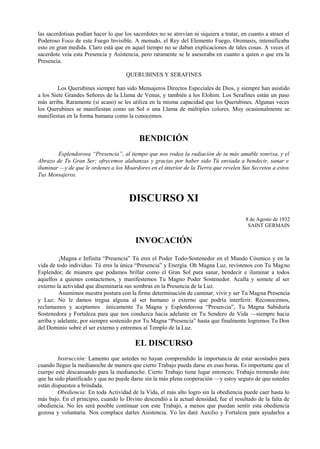 las sacerdotisas podían hacer lo que los sacerdotes no se atrevían ni siquiera a tratar, en cuanto a atraer el
Poderoso Foco de este Fuego Invisible. A menudo, el Rey del Elemento Fuego, Oromasis, intensificaba
esto en gran medida. Claro está que en aquel tiempo no se daban explicaciones de tales cosas. A veces el
sacerdote veía esta Presencia y Asistencia, pero raramente se le asesoraba en cuanto a quien o que era la
Presencia.
QUERUBINES Y SERAFINES
Los Querubines siempre han sido Mensajeros Directos Especiales de Dios, y siempre han asistido
a los Siete Grandes Señores de la Llama de Venus, y también a los Elohim. Los Serafines están un paso
más arriba. Raramente (si acaso) se les utiliza en la misma capacidad que los Querubines. Algunas veces
los Querubines se manifiestan como un Sol o una Llama de múltiples colores. Muy ocasionalmente se
manifiestan en la forma humana como la conocemos.
BENDICIÓN
Esplendorosa “Presencia”, al tiempo que nos rodea la radiación de tu más amable sonrisa, y el
Abrazo de Tu Gran Ser; ofrecemos alabanzas y gracias por haber sido Tú enviada a bendecir, sanar e
iluminar —y de que le ordenes a los Moardores en el interior de la Tierra que revelen Sus Secretos a estos
Tus Mensajeros.
DISCURSO XI
8 de Agosto de 1932
SAINT GERMAIN
INVOCACIÓN
¡Magna e Infinita “Presencia” Tú eres el Poder Todo-Sostenedor en el Mundo Cósmico y en la
vida de todo individuo. Tú eres la única “Presencia” y Energía. Oh Magna Luz, revístenos con Tu Magno
Esplendor; de mianera que podamos brillar como el Gran Sol para sanar, bendecir e iluminar a todos
aquellos a quienes contactemos, y manifestemos Tu Magno Poder Sostenedor. Acalla y somete al ser
externo la actividad que diseminaría sus sombras en la Presencia de la Luz.
Asumimos nuestra postura con la firme determinación de caminar, vivir y ser Tu Magna Presencia
y Luz. No le damos tregua alguna al ser humano o externo que podría interferir. Reconocemos,
reclamamos y aceptamos únicamente Tu Magna y Esplendorosa “Presencia”, Tu Magna Sabiduría
Sostenedora y Fortaleza para que nos conduzca hacia adelante en Tu Sendero de Vida —siempre hacia
arriba y adelante, por siempre sostenido por Tu Magna “Presencia” hasta que finalmente logremos Tu Don
del Dominio sobre el ser externo y entremos al Templo de la Luz.
EL DISCURSO
Instrucción: Lamento que ustedes no hayan comprendido la importancia de estar acostados para
cuando llegue la medianoche de manera que cierto Trabajo pueda darse en esas horas. Es importante que el
cuerpo esté descansando para la medianoche. Cierto Trabajo tiene lugar entonces; Trabajo tremendo éste
que ha sido planificado y que no puede darse sin la más plena cooperación —y estoy seguro de que ustedes
están dispuestos a brindada.
Obediencia: En toda Actividad de la Vida, el más alto logro sin la obediencia puede caer hasta lo
más bajo. En el principio, cuando lo Divino descendió a la actual densidad, fue el resultado de la falta de
obediencia. No les será posible continuar con este Trabajo, a menos que puedan sentir esta obediencia
gozosa y voluntaria. Nos complace darles Asistencia. Yo les daré Auxilio y Fortaleza para ayudarlos a
 