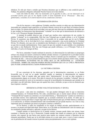 obedecer. Es sólo por Amor a ustedes que Nosotros deseamos que se adhieran a esta condición para el
Trabajo. No podemos obligarlos utilizando Nuestra Fuerza en lo más mínimo.
Usen esto todos los días: «Hoy me mantendré con la guardia en alto, y no me interesaré en la
actividad externa para que no me impida recibir el Gran Esplendor de la “Presencia” Dios mío,
gobiérname y sostenme en el control maestro de las condiciones externas»
DETERMINACIÓN DIVINA
Una de las mayores y más poderosas Verdades sencillas consiste en saber que una determinación
inexorable por cualquier logro específico es la Puerta Abierta a través de la cual fluye la Fortaleza Interna
hacia su logro. En nuestra actual era de actividad, creo que está muy bien que los estudiantes entiendan que
lo que siempre los Instructores han denominado “voluntad” no es más que la determinación de aferrarse a
la Luz y a la “Presencia Siempre-Sostenedora.
A menudo he podido observar que, al igual que muchas otras expresiones de uso común, lo
palabra “voluntad” no es comprendida. Sólo hay una Voluntad que se puede utilizar, y es la Voluntad
Divina. Si asumimos una determinación firme e inexorable de no aceptar nada que no sea la Magna
Presencia de Dios y de la Actividad de la Luz, estaremos atrayendo a una acción poderosa la Voluntad
Divina. No obstante, creo que esto se entendería más fácilmente si se utiliza el término “determinación,”
ya que éste no puede malinterpretarse. Estoy seguro de que esto ayudará en gran medida a los estudiantes
que entran a esta Radiación. Sólo hay una Energía que puede utilizarse, y es el Principio Vital en el
individuo, el cual es la Energía de Dios.
Por favor, entiendan: Cuando mediante la atención y la determinación los individuos se propongan
utilizar esta energía de manera constructiva habrán entrado entonces a la plenitud de la actividad externa
que liberará la Actividad lnterna para que haga el trabajo. Ocurre a menudo que los estudiantes —sin estar
consciente de ello— caen en la actitud mental de que en lo externo tienen que hacer ciertas cosas, cuando
LA VERDADERA ACTIVIDAD NO ES OTRA QUE LA DE MANTENER LA ATENCIÓN
CENTRADA SOBRE ESE MAGNO PODER DIVINO INTERNO QUE ES LA ÚNICA PRESENCIA
QUE PUEDE LOGRAR RESULTADOS PERMANENTES.
LA VICTORIA CERTERA
El uso consciente de los decretos, apoyados por la determinación consciente, es un Poder
Invencible con el cual no se puede interferir cuando se mantiene la determinación de manera
inconmovible. Todo el mundo sabe qué quiere decir “determinación”, lo cual no deja vacilación o
cuestionamiento alguno en la mente. Pero pára la mayoría de las personas, la palabra “voluntad” deja un
sentimiento peculiar de vacío en la conciencia a causa de la incertidumbre de justamente qué entraña en la
actividad y uso del individuo. Quiero que esto quede bien claro y definido, ya que es éste un obstáculo que
hace tropezar a muchos.
DIFERENCIA ENTRE VOLUNTAD HUMANA Y DIVINA
Son pocos —aún entre los estudiantes— los que pueden distinguir entre lo que se denomina
voluntad humana y la Voluntad Divina. Por ende, consideramos que es mucho mejor utilizar el término
“Voluntad Divina”cuando nos referimos a la Actividad Interna, y “determinación” cuando nos referimos a
la actividad externa. Esta explicación impedirá que se acumule confusión en la mente. Al saber que la
determinación externa para hacer o lograr algo abre la Puerta Interna para que el Poder Interno se abalance
a su realización, se elimina instantáneamente toda incertidumbre de que pueda hacerse o no. Esto es muy
importante para el estudiante que desea un progreso continuo y definitivo.
En los Retiros, a todos los estudiantes se les asigna un trabajo privado, particularmente en lo
tocante a su propia actividad individual. Hasta ahora, no se ha dado un entendimiento claro de manera que
los estudiantes puedan utilizarlo y aplicarlo, excepto en los Retiros.
Cuando ustedes se desenvuelven en el mundo externo, siempre puede haber este mismo Amor
constante y Oración por su Luz y Protección. Cuando ustedes han estado en contacto con la vibración
externa, esto requiere de una fuerza muy positiva para repeler ese contacto externo y liberarlos de ese
elemento perturbador. Puede que en la actividad externa no se note nada, pero a veces el mero contacto
con la perturbación del mundo externo le permite entrar precipitadamente si no se está vigilante.
 