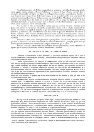 No debe interrumpirse este Trabajo para gratificar el ser externo o actividad. Doquiera que ustedes
vayan sepan y siempre utilicen, «¡Dios mío! ¡Rodéame y protégeme de toda vibración externa!» Este es
uno de los más contados privilegios por el cual se me ha permitido advertir a los estudiantes. Debido a la
vida hogareña que ustedes llevan desde hace tiempo, se me concede hacerles esta advertencia. De
continuar ininterrumpidamente este Trabajo, se dará una tremenda Luz, Abundancia y Liberación, y se
lograrán cosas maravillosas. La razón por la cual hablo de esto es porque la obediencia es la más
importante de todas las cosas. Nada destruye tanto la atención como la rebelión interna, ya que no sólo se
rebela ante lo externo sino ante lo Interno también.
Para escribir: Si estás acostumbrado a escribir, antes de comenzar resuelve a mantener cierto
punto como un foco. Si te mueves, esto cambia las corrientes y nunca vuelves a lograr exactamente las
mismas condiciones. Ha llegado el momento en que los estudiantes tienen que anclarse en algo perfecto y
definitivo, y aferrarse a ello. Este Hermano hace años asumió la posición determinada de conocer la
Verdad y aferrarse a Ella. Todos los estudiantes deberían asumir la misma postura en cuanto a conocer la
Verdad de manera absoluta. Por tanto, ellos no asumirán una condición de la cual tengan que deshacerse
más tarde.
Presciencia: «Dios en mi, dáme presciencia y protege todas las actividades futuras de manera
que todo la relacionado con ellas sea mantenido en armonía» “Presciencia”1
[foresight] quiere decir que
estamos perdiendo la Protección Interna contra cualquier perturbación que se acerca.
Memoria Divina: La “Memoria Divina” cubre todo discurso, pensamiento y acción. “Memoria” es
aquello que ha resultado de anteriores discursos, pensamientos y acciones.
ACTIVIDAD GUARDIANA DE LOS QUERUBINES
Controlen los sentimientos en todo momento, ya que estos construyen aquello con lo cual ni
siquiera un Maestro Ascendido puede interferir. Cierta concentración frecuente de los estudiantes sobre los
Querubines sería bueno ahora.
Cuando hagan referencia a la Jerarquía de los Querubines, digan que son Mensajeros Directos de
Dios. Es algo muy poco común que un Querubín pueda dar Radiación directamente, como se esta haciendo
aquí. Somos sostenidos por nuestro propio Magno Ser Divino Interno y por la Hueste Ascendida o
Guardianes. El Querubín es un dínamo o arremetida del Poder del Amor Divino. Son los Guardianes de la
Fuerza que ha sido enfocada, y de los Focos que vendrán. Otros seres trabajan bajo Ellos. A veces se da el
caso de que dos o tres descienden, dependiendo de los requerimientos de los canales humanos a través de
los cuales Ellos habrán de operar.
Siente en todo momento tu propio Ser Divino sosteniéndote en Sus Brazos, y sabe que todo se ha
desvanecido y que eres libre.
Los Querubines montan guardia alrededor de Shamballa, así como también lo hacen los propios
Grandes Seres. Los Querubines protegen el Arca de la Alianza. Tal es el caso siempre cuando la
Manifestación de un Poder Superior penetra una fuerza mixta. Cuandoquiera que un Ser viene de esta
manera, ya se podrán ustedes imaginar la importancia del Foco que allí se establece. Si el Gran Dios
considera apropiado colocar un Querubín como Protector de este Foco, ustedes deben enterarse de su gran
importancia. Así, ven ustedes cuánto puede esto crecer en esta civilización. Al leer acerca de las ciudades
sumergidas del Amazonas en Misterios Develados, verán ustedes como se da un foco de este tipo.
NADA QUE DECIR
No hay nada en el universo que pueda decirle algo a un individuo que escoge orientar su visión
hacia abajo. Muy pocos estudiantes comprenden esta idea a cabalidad. Por voluntad propia hay que estar
gozosamente dispuesto a prestar Servicio a la Luz, si es que se habrá de recibir asistencia. Los estudiantes
que ven que se han equivocado y, mediante el Dios interno, tienen el poder para consumirlo, ciertamente
asumirán las riendas y lo harán —y, así, se liberarán de los grilletes de centurias.
El hecho es que Dios puede consumir aquello que ha sido generado por la personalidad. Cualquier
cosa que haya sido generada humanamente puede ser disuelta y consumida, ya que la Energía de Dios fue
utilizada para crear y, cuando se le recalifica, tiene el Poder para consumir y recrear. Cuando un individuo
dice sin mucho entusiasmo “consumido está”, no es éste necesariamente el caso, a menos que se hubiera
descargado el suficiente Poder o Energía para hacerlo. Cuando se pronuncia una Orden real y se hace en
1
Nota del Traductor: El Diccionario de la Real Academia Española de la Lengua (XXI versión) define “Presciencia”
como “conocimiento de las cosas futuras”.
 