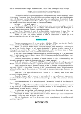 serio, el sentimiento interno siempre le imprime fuerza, y dicha fuerza constituye su Poder de Logro.
INSTRUCCIÓN SOBRE MISTERIOS DEVELADOS
El Cetro en la mano de la figura femenina en el gobelino simbolíza el enfoque del Poder Cósmico
Eterno para el Centro en el Royal Teton. El Globo representaba el hecho de que la actividad futura del
Retiro y la Tierra era conocida. La razón de por qué opino que ustedes tienen el sentimiento de que
deberían espaciarse considerablemente en dicho gobelino, es porque estaría bien espaciarse en los detalles
de la descripción que revela que Ellos fueron los Fundadores del Retiro.
Pregunta: “¿A dónde vas hoy?”
Saint Germain: Al Retiro de Arabia. No hay instancia en la que nos reunimos aquí que no se envíe
un Rayo directamente a Washington para un Trabajo conscientemente dirigido. En Washington no
contamos con un Foco como éste, pero allá sí tenemos Mensajeros.
Ángel Deva y Querubín: A través de un foco dirigido conscientemente, el Ángel Deva y el
Querubín pueden verter Sus Corrientes de Fuerza a través del propio torrente saliente del individuo.
Dormir y el Gran, Gran Silencio: “Dormir” es entrar al Gran Silencio. A medida que el ser
externo se inactiva, se descarga la Acción Interna.
AFIRMACIONES
Usen esto constantemente: «¡Yo me muevo dentro del núcleo del Rayo que viene del Gran Sol
Central Espiritual, y “YO SOY” siempre dentro de Su Invencible Protección!»
Díganle a su Poderoso Maestro interno: «Revélame algo que ponga mis finanzas —las cuales me
pertenecen por Derecho Divino— en mis manos rápidamente; y sosténme en ello, a través de la
sobrecogedora y sempiterna Luz y Amor!” Digan igualmente: «¡Abre tus Canales para mi Magno
Suministro! ¡Ponlo en mis manos ahora, y continúalo permanentemente!»
«¡Dios mío! ¡Abre ahora todos los canales para mi suministro de dinero, y Yo no acepto nada
más!» Tu único negocio es con el Maestro interno. Dile: «¡Dispensa esto en Tu Manera Perfecta a través
de mi con Sabiduría y Amor!»
El Maestro interno contesta: «Yo, Cristo, el “Amado Poderoso YO SOY” al ser declarado y al tú
no acudir a más nadie, te muestro las riquezas ocultas en los Lugares Secretos»
Rinde toda tu atención a la “Presencia YO SOY” dentro de ti. Cualquiera de ustedes puede asumir
ahora la Conciencia de una nueva actividad y lograrla de manera tan segura como que ahora están vivos.
Digan a menudo con alegría: “Yo tomo el partido de Dios, la Suprema, Reinante y Conquistadora
“Presencia YO SOY”; y al ser dicha “Presencia YO SOY”, no me falta nada bueno!” Digan igualmente:
“¡Dios mío! ¡Dáme algo de dinero ahora, hoy!” Esto puede ser tan imposible como que el universo cese
de existir.
Sepan que: “¡Este hogar está sellado en el Corazón de Luz Cósmica y Amor, y todo deseo
correcto es creado al instante!”
Recuerden siempre: “¡En el momento en que ustedes libran una batalla contra algo, esto les
devuelve la lucha!” Siempre estén en guardia cuandoquiera que se hable o lea acerca del elemento
destructivo.
Vive cada momento del día en la Conciencia de la Todopoderosa Presencia de Dios dentro de ti.
Dite a ti mismo:
“¡Yo tengo la Magna Presencia de Dios en mí, y no le doy reconocimiento ni poder a más nada!”
No hay asunto que se le pueda enfrentar a esa Invencible presencia de Dios Todopoderoso, y todas las
cosas tienen que inclinarle la cabeza y obedecer.
Lo primero que hay que hacer por la mañana es asumir la postura determinada de que , “¡Hoy
sólo me puede contactar mentalmente la Hueste Ascendida de Luz!”
Nunca dejen de utilizar: “¡Las personalidades no existen! ¡Lo único que hay es Dios en acción
por doquier! “¡YO SOY la única “Presencia” que actúa!”
Dile a tu Dios interno: “¡Mi Gran Ser de Amor, recibo instantáneamente la totalidad de todo
aquello que requiero!”
BENDICIÓN
 