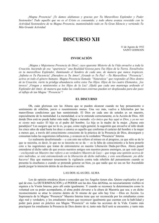 ¡Magna Presencia! ¡Te damos alabanzas y gracias por Tu Maravilloso Esplendor y Poder
Sostenedor! Todo aquello que no es el Cristo es consumido; y todo ahora avanza revestido con la
Actividad Sostenedora de tu Magna Presencia, manteniéndolo todo en Tu Gran Silencio y vertiendo Tu
Más Grande Actividad.
DISCURSO XII
11 de Agosto de 1932
SAINT GERMAIN
INVOCACIÓN
¡Magna y Majestuosa Presencia de Dios!, cuyo aparente Misterio de la Vida envuelve a toda la
Creación, haciendo de esa “apariencia” una Realidad Gozosa para Tus Hijos de la Tierra. Envuélvelos
en tu maravilloso Esplendor, iluminando el Sendero de cada uno, de manera que nunca tropiecen.
¡Infinita es Tu Paciencia! ¡Duradero es Tu Amor! ¡Grande es Tu Paz! —Tu Maravillosa “Presencia”,
activa en todo el género humano. Magna Presencia llamada “Naturaleza” que respondes al Dios dentro
de tu Creación, vierte tu pródiga abundancia sobre estos Tus Hijos. Hijos de los cuatro Elementos, ¡los
invoco! ¡Vengan y minístrenles a los Hijos de la Luz! ¡Ojalá que cada uno mantenga ardiendo el
Esplendor del Amor, de manera que todas las condiciones externas puedan ser desplazadas para dar paso
al influjo de tan Magna “Presencia”!
EL DISCURSO
Oh, cuán gloriosas son las Alturas que se pueden alcanzar cuando no hay pensamiento o
sentimiento de rebelión, juicio o resentimiento mutuo. Una vez más, vuelvo a felicitarlos por las
maravillosas condiciones que han suministrado. El Dios en cada uno de ustedes es un maestro,
especialmente de la mentalidad. La mentalidad, si se le entiende correctamente, es la Acción de Dios. Allí
donde Dios está no puede haber más nada. Digan a menudo: «Lo único que hay aquí es Dios, y yo no veo
ni siento más nada» El hijo es el padre del hombre. La hija es la madre de la mujer. ¿Suena esto
paradójico? Les aseguro que no lo es, ya que, como regla general, la sugestión que envuelve al niño desde
los cinco años de edad hasta los doce o catorce es aquello que conforma el carácter del hombre o la mujer
a menos que, a través del conocimiento consciente de la práctica de la Presencia de Dios, descarguen y
consuman todas las sugestiones infractoras, y avancen en la verdadera “Presencia” Interna.
Lo realmente desafortunado —y con esto me refiero al retraso en el progreso, ya que sólo se da lo
que se necesita, es decir, lo que no se necesita no se da — es la falta de conocimiento a la hora ponerle
coto a las sugestiones que tratan de entrometerse en nuestra Liberación Dada-por-Dios. Ahora puede
entenderse el dicho sabio de que aveces nuestros amigos son nuestros peores enemigos, ya que todo áquel
—excluyendo un Maestro (me refiero a un verdadero Maestro de Luz)— que tenga una opinión acerca de
otro individuo, se está entrometiendo en la liberación de dicho individuo, y esto sencillamente ¡no debe
hacerse! Hay que mantener tenazmente la vigilancia contra toda rebelión del pensamiento cuando se
presenta la enseñanza o cuando se pretende generar un bien, ya que nadie que no sea un Ser Ascendido
puede juzgar la intención detrás de un discurso o acción.
LAS DOS ALAS DEL ALMA
Los de opinión ortodoxa dicen o conceden que los Ángeles tienen alas. Quiero explicarles el por
qué de esto. La DETERMINACIÓN y el PODER son las dos Alas delAlma, no necesariamente visibles ni
siquiera a la Visión Interna; pero allí están igualmente. Y cuando se reconoce la determinación como la
voluntad con su poder acompañante, el alma podrá elevarse a la altura de Maestría que sea; y en dicho
reconocimiento se atrae lo externo dentro de Sí mismo de que sólo hay Uno —Dios en Acción. La
Supremacía de la Magna “Presencia” Maestra Interna tiene que ser reconocida por los estudiantes como
algo real y verdadero, y los estudiantes tienen que reconocer igualmente que cuentan con la habilidad y
poder para poner en práctica esa Magna “Presencia” en todas las acciones de la Vida. Cuanto más
practiquen los estudiantes la Presencia de Dios dentro de sí, tanto más fácil será su encuentro, y tanto más
 
