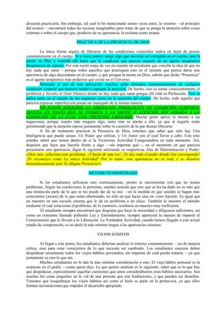 desearán practicarla. Sin embargo, tal cual lo he mencionado tantas veces antes, lo externo —al principio
del avance— encontrará todas las excusas imaginables para tratar de que se ponga la atención sobre cosas
externas o sobre el cuerpo que, producto de su ignorancia, la reclama como propia.
PRÁCTICA DE LA PRESENCIA DE DIOS
La única forma segura de liberarse de las condiciones corporales radica en dejar de pensar
constantemente en el cuerpo. Si a veces parece surgir algo que necesita ser corregido en el cuerpo, pon la
mente en Dios y sosténla allí hasta que la condición que parecía requerir de un agente terapéutico
desaparezca de repente. Por esta razón surge de vez en cuando un estudiante que concibe la idea de que no
hay nada que sanar —porque todos aquellos que practiquen esto en el instante que parece darse una
apariencia de algo discordante en el cuerpo, y que pongan la mente en Dios, sabrán que dicha “Presencia”
es el agente terapéutico más poderoso que existe en el Universo.
Mediante el uso de esta aplicación, muchos serán liberados instantáneamente de cualquier
condición corporal que parezca tender a capturar la atención. De hecho, esto es tomar conscientemente el
problema y llevarlo al Gran Silencio donde no hay nada que sanar porque allí todo es Perfección. Esto se
aplica tanto en el mundo de los negocios como en la sanación del cuerpo. De hecho, todo aquello que
parezca expresar imperfección puede ser manejado de la misma manera.
NO PUEDE LOGRARSE LA LIBERACIÓN PERMANENTE DE CONDICIÓN CORPORAL
ALGUNA EN TANTO QUE SE PERMITA A LA MENTE O ATENCIÓN SER ATRAÍDA A LA
CONDICIÓN DE LA CUAL UNO PRETENDE LIBERARSE. Mucha gente aplica lo mismo a las
negaciones, porque cuanto más nieguen algo, tanto más se atarán a ello, ya que al negarlo están
permitiendo que la atención repose justamente sobre la cuestión de la que desean liberarse.
A fin de realmente practicar la Presencia de Dios, tenemos que saber que sólo hay Una
Inteligencia que puede actuar, Un Poder que utilizar, y Un Amor con el cual llevar a cabo. Con esto
ustedes saben que tienen dentro de sí la Victoriosa Actividad Conquistadora en todo momento. Así,
doquiera que haya que hacerle frente a algo —sin importar qué—, en el momento en que parezca
presentarse una apariencia, digan lo siguiente utilizando su respectivas Alas de Determinación y Poder:
«Dios mío, soluciona este problema, ¡Y hazlo de una vez! ¡Te doy todo el poder donde éste corresponde!
¡Te reconozco como La única Actividad! Por lo tanto, esta apariencia no es real, y se disuelve
instantáneamente ante Tu Magna Presencia!»
MÉTODO SUMINISTRADO
Si los estudiantes utilizaran esto continuamente, pronto se encontrarían con que no tienen
problemas. Según las condiciones lo permitan, ustedes notarán que esto que se les ha dado no es más que
una minúscula parte de lo que se les puede dar de su uso —en la medida en que ustedes se hagan más
conscientes [aware] de lo que están obteniendo, no sólo en qué hacer sino en cómo hacerlo. Es igual que
un maestro en una escuela externa que le da un problema a un chico. También le muestra el método
mediante el cual solucionar el problema; de lo contrario, resultaría un maestro muy ineficiente.
El estudiante siempre encontrará que doquiera que haya la sinceridad y diligencia suficientes, así
como un constante llamado pidiendo Luz y Entendimiento, siempre aparecerá la manera de impartir el
Conocimiento que le llevará a la Liberación. La Verdadera Actividad, cuando hemos llegado a este actual
estado de comprensión, es no darle la más mínima tregua a las apariencias externas.
VIEJOS HÁBITOS
Al llegar a este punto, los estudiantes deberían analizar lo externo constantemente —no de manera
crítica, sino para estar conscientes de lo que necesita ser cambiado. Los estudiantes sinceros deben
despedazar tenazmente todos los viejos hábitos personales, sin importar de cuál pueda tratarse —ya que
justamente es esto lo que ata.
Muchos estudiantes no le dan la mas mínima consideración a esto. El viejo hábito personal es la
serpiente en el jardín —como quien dice. Lo que quiero analizar es lo siguiente: saber qué es lo que hay
que despedazar, especialmente aquellas cuestiones que antes considerábamos eran hábitos necesarios. Son
muchas las cosas pequeñas en la vid de una persona que son limitaciones, y que pueden ser disueltas.
Tenemos que resquebrajar los viejos hábitos así como el hielo se parte en la primavera, ya que ellos
forman incrustaciones que impiden el desarrollo apropiado.
 
