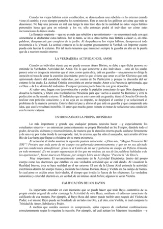 Cuando los viejos hábitos están establecidos, se desencadena una rebelión en lo externo cuando
viene el cambio; y esto siempre perturba los sentimientos. Este es uno de los grilletes del alma que más se
desconoce. No hay una persona en mil que tenga la más leve idea de la cantidad de estos viejos hábitos
personales hasta que gira en redondo y los ve; sólo entonces podrá el individuo ver cómo estas
incrustaciones lo tienen atado.
La llamada serpiente —que no es más que rebelión y resentimiento— no encontrará nada con qué
alimentarse al desbaratar estos hábitos. Por lo tanto, se irá a otras tierras más fértiles a cazar; o, en otras
palabras, desaparecerá por completo de tu jardín. Al despedazarse los viejos hábitos, desaparecerá toda
resistencia a la Verdad. La actitud correcta es la de aceptar gozosamente la Verdad, sin importar cuánto
pueda esta lacerar lo externo. Por tal razón tenemos que mantener siempre la guardia en alto en la puerta
que da a nuestro mundo externo.
LA VERDADERA ACTIVIDAD DEL AMOR
Cuando un individuo siente que no puede emanar Amor Divino, se debe a que dicha persona no
entiende la Verdadera Actividad del Amor. En lo que concierne a dos individuos —uno de los cuales
parece estar en desgracia mientras que el otro, como quien dice, está en guardia— una persona no dirige la
atención ni trata de amar la cuestión discordante; pero lo que sí tiene que amar es al Ser Glorioso que está
aprisionado dentro del susodicho individuo, por cuenta de Su Perfección y porque la discordia del ser
externo lo ha atado. La Actitud Crística consistiría en enviar mucho Amor a la Presencia aprisionada, que
es Dios —la Luz dentro del individuo. Cualquier persona puede hacerlo con gran devoción.
Al saber esto, hagan con determinación y poder la petición consciente de que Dios despedace y
disuelva la barrera, y libere esta Esplendorosa Presencia para que vuelva a asumir Su Dominio y cree la
perfección en Su mundo externo. El individuo que en este caso está en guardia, tiene el Derecho Divino de
realizar esta petición consciente; y si no ceja en su empeño, se despejará el camino y se solucionará el
problema de la manera correcta. Esto le dará tal paz y alivio al que está en guardia y que comprende esta
idea, que casi le resultará increíble. El error que mucha gente comete es tratar de solucionar una condición
con la mente externa.
ENTRONIZANDO LA PROPIA DIVINIDAD
Lo más importante y grande que cualquier persona necesita hacer —y especialmente los
estudiantes sinceros— es entronizar conscientemente su propia Divinidad en Su Templo, dándole todo el
poder, devoción, alabanza y reconocimiento, de manera que la atención externa pueda anclarse firmemente
y de una vez por todas donde le corresponde. Así, lo externo, que ha sido el usurpador, será atraído al Gran
Río de Luz hasta que llegue a olvidarse de su mera existencia.
Al acercarse el otoño asuman la siguiente postura consciente: «¡Dios mío, “Magna Presencia YO
SOY”! Procura que toda parte de mi cuerpo sea gobernada armoniosamente, y que yo no sea afectado
por las condiciones atmosféricas! ¡Dios es el Centro de mi ser y gobierna mi cuerpo en Pefecta Armonía
en todo momento! ¡Yo no acepto sugerencias de los que me rodean, ya sea de las palabras habladas o de
las apariencias! ¡Yo me muevo en libertad, por siempre Libre en mi Magna “Presencia” de Dios!»
Muy importante: El reconocimiento consciente de la Actividad Electrónica dentro del propio
cuerpo como los electrones que estallan, es una verdadera actividad que se está dando. Al visualizar la
Realidad Interna, ésta se hace realidad en el ser externo. El uso de la Llama Azul estimula la actividad
electrónica dentro del cuerpo físico y enciende las Llamas Dorada, Rosa y Violeta en Su campo de fuerza,
lo cual pone en acción estas Actividades, al tiempo que irradia la fuerza de los electrones. La verdadera
naturaleza y color del electrón es, en verdad, de un intenso Azul Zafiro; algunos lo verán Violeta.
CALIFICACIÓN DE LOS RAYOS
Es importante entender en este momento que se puede hacer que todo Rayo contentivo de su
propio estado original de color contenga la Actividad de otro Rayo, mediante el esfuerzo consciente de
calificarlo de esa manera. Por ejemplo, el Rayo Rosa del Amor puede recibir unos toques del Violeta de
Poder; o el mismo Rayo puede ser bordeado de un lado con Oro, y el otro, con Violeta, lo cual compone la
Trinidad de Amor, Sabiduría y Poder.
A medida que ustedes avancen en comprensión, serán capaces de conformar combinaciones
conscientemente según lo requiera la ocasión. Por ejemplo, tal cuál actúan los Maestros Ascendidos —y
 