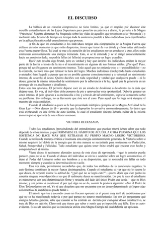 EL DISCURSO
La belleza de un corazón comprensivo no tiene límites, ya que el empeño por alcanzar este
sencillo entendimiento de las Leyes Superiores para ponerlas en práctica a diario, le permite a la Magna
“Presencia” Maestra derramar Su Fragancia sobre las vidas de aquellos que reconocen a la “Presencia”; y
mediante esto, brindar de tiempo en tiempo toda la asistencia posible a tales individuos para equilibrarlos
en la aplicación exitosa del entendimiento que poseen.
A fin de que los estudiantes o los individuos tengan una comprensión de la Magna Fuerza que
utilizan en todo momento en que están despiertos, tienen que tratar de ver dónde y cómo están utilizando
esta Fuerza maravillosa. Tal cual se trae a la atención de los estudiantes por un conducto u otro, ellos están
emitiendo constantemente una energía tremenda. Esto, si se le entiende y se le dirige conscientemente
hacia un propósito dado, no podría fallar (ni fallaría) en proporcionar un logro expedito.
Decir esto resulta algo brutal, pero es verdad y hay que decirlo: los individuos emiten la mayor
parte de la fuerza a través de la ira o el resentimiento en algunas de sus formas sutiles. ¿Por qué? Pues,
porque tal acción genera un sentimiento intenso. Todo aquel que no entiende esto o —entendiéndolo— no
lo controla, no hace más que retrasar la hora del logro. Muchos individuos (incluyendo hasta estudiantes
avanzados) han llegado a pensar que no es posible generar conscientemente y a voluntad un sentimiento
intenso, de acuerdo al deseo. Quiero decirles con toda seguridad y verdad que cualquiera puede —si lo
desea, generar la misma intensidad de sentimienro por la adherencia a la luz, igual que la generaría en un
arranque de ira, mal humor o desaliento.
Estos son dos opuestos. El permitir dejarse caer en un estado de desánimo o desaliento no es más que
dejarse usar. En vez, el individuo debe ponerse de pie y aprovechar esta oportunidad. Debería generar un
amor intenso, el polo opuesto a su melancolía o ira; y a través de tal sentimiento, lograría la maestría sobre
su problema. Sin embargo, no es frecuente que éste sea el caso. Pero aquel que lo haga será siempre el
maestro de toda condición.
Cuando el estudiante a quien se le han presentado múltiples ejemplos de la Magna Actividad de la
Gran Ley —Dios dentro de él— permite que la depresión lo envuelva momentáneamente, lo único que
está expresando es una forma de auto-lástima, lo cual el estudiante sincero debería evitar de la misma
manera que se apartaría de una víbora venenosa.
VICTORIA RETRASADA
Todos los estudiantes (prescindiendo del entendimiento que puedan tener) deben saber que todo
depende de ellos mismos, y que FORMARSE EL HÁBITO DE ACUDIR A OTRA PERSONA QUE LOS
SOSTENGA NO HACE MÁS QUE RETRASAR SU PROPIO MAGNO LOGRO VICTORIOSO.
Cuando se utiliza de manera errática e insensata esta energía constantemente generada, la Victoria sobre sí
mismo requiere del doble de la energía que de otra manera se necesitaría para sostenerse en Perfección,
Salud, Prosperidad y Felicidad. Todo estudiante que quiera tener éxito tendrá que encarar este hecho y
conquistarlo en sí mismo.
Viene ahora lo realmente alentador acerca de esta clase de reprimenda —que lo anterior pueda
parecer, pero no lo es: Cuando el deseo del individuo se envía o sostiene sobre un logro constructivo, él
tiene el Poder del Universo sobre sus hombros y a su disposición, que le sostendrá sin fallar en todo
momento siempre y cuando su determinación no vacile.
Una vez más, permítanme recordarles que, de todos los atributos de la conciencia negativa, la
auto-lástima constituye la mayor fuerza desintegradora. Cuando el estudiante, al ver que no le ocurre lo
que desea, de repente asume la actitud de, “¿por qué no se logra esto?”—quiero decir que este punto no
amerita ninguna consideración si es que él realmente desea su manifestación. Lo que le toca al estudiante
es mantenerse con una determinación firme y resuelta del lado del único Poder que actúa —que es Dios
mismo; y sin pensar o cuestionar el por qué algo no se da, asumir la postura siguiente: «Por el Poder de
Dios Todopoderoso en mí, Yo sé que doquiera que me encuentre con un deseo determinado de lograr algo
constructivo, la cuestión no puede fallar.»
El asunto que tan a menudo causa un fracaso aparente es el punto muy sutil de cuestionarse por
qué no se ha manifestado todavía o por qué parece no estarse manifestando. En vez de preguntarte qué
energía deberías generar, sabe que cuando se ha emitido un decreto por cualquier deseo constructivo, se
trata de Dios en Acción. Claro está que tienes que saber y sentir que es imposible que falle. Esto es auto-
evidente. Es así de sencillo que la conciencia utiliza esta Magna Energía tal cual debería ser aplicada.
 