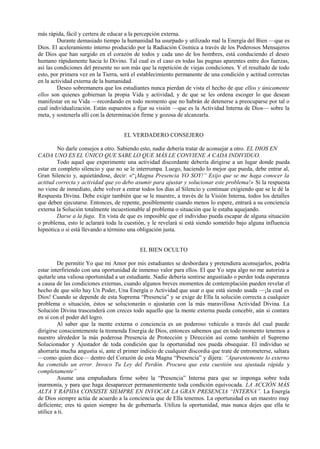 más rápida, fácil y certera de educar a la percepción externa.
Durante demasiado tiempo la humanidad ha usurpado y utilizado mal la Energía del Bien —que es
Dios. El aceleramiento interno producido por la Radiación Cósmica a través de los Poderosos Mensajeros
de Dios que han surgido en el corazón de todos y cada uno de los hombres, está conduciendo el deseo
humano rápidamente hacia lo Divino. Tal cual es el caso en todas las pugnas aparentes entre dos fuerzas,
así las condiciones del presente no son más que la repetición de viejas condiciones. Y el resultado de todo
esto, por primera vez en la Tierra, será el establecimiento permanente de una condición y actitud correctas
en la actividad externa de la humanidad.
Deseo sobremanera que los estudiantes nunca pierdan de vista el hecho de que ellos y únicamente
ellos son quienes gobiernan la propia Vida y actividad, y de que se les ordena escoger lo que desean
manifestar en su Vida —recordando en todo momento que no habrán de detenerse a preocuparse por tal o
cual individualización. Están supuestos a fijar su visión —que es la Actividad Interna de Dios— sobre la
meta, y sostenerla allí con la determinación firme y gozosa de alcanzarla.
EL VERDADERO CONSEJERO
No darle consejos a otro. Sabiendo esto, nadie debería tratar de aconsejar a otro. EL DIOS EN
CADA UNO ES EL ÚNICO QUE SABE LO QUE MÁS LE CONVIENE A CADA INDIVIDUO.
Todo aquel que experimente una actividad discordante debería dirigirse a un lugar donde pueda
estar en completo silencio y que no se le interrumpa. Luego, haciendo lo mejor que pueda, debe entrar al,
Gran Silencio y, aquietándose, decir: «“¡Magna Presencia YO SOY!” Exijo que se me haga conocer la
actitud correcta y actividad que yo debo asumir para ajustar y solucionar este problema!» Si la respuesta
no viene de inmediato, debe volver a entrar todos los días al Silencio y continuar exigiendo que se le dé la
Respuesta Divina. Debe exigir también que se le muestre, a través de la Visión Interna, todos los detalles
que deben ejecutarse. Entonces, de repente, posiblemente cuando menos lo espere, entrará a su conciencia
externa la Solución totalmente incuestionable al problema o situación que le estaba aquejando.
Darse a la fuga. En vista de que es imposible que el individuo pueda escapar de alguna situación
o problema, esto le aclarará toda la cuestión, y le revelará si está siendo sometido bajo alguna influencia
hipnótica o si está llevando a término una obligación justa.
EL BIEN OCULTO
De permitir Yo que mi Amor por mis estudiantes se desbordara y pretendiera aconsejarlos, podría
estar interfiriendo con una oportunidad de inmenso valor para ellos. El que Yo sepa algo no me autoriza a
quitarle una valiosa oportunidad a un estudiante. Nadie debería sentirse angustiado o perder toda esperanza
a causa de las condiciones externas, cuando algunos breves momentos de contemplación pueden revelar el
hecho de que sólo hay Un Poder, Una Energía o Actividad que usar o que está siendo usada —¡la cual es
Dios! Cuando se depende de esta Suprema “Presencia” y se exige de Ella la solución correcta a cualquier
problema o situación, éstos se solucionarán o ajustarán con la más maravillosa Actividad Divina. La
Solución Divina trascenderá con creces todo aquello que la mente externa pueda concebir, aún si contara
en sí con el poder del logro.
Al saber que la mente externa o conciencia es un poderoso vehículo a través del cual puede
dirigirse conscientemente la tremenda Energía de Dios, entonces sabemos que en todo momento tenemos a
nuestro alrededor la más poderosa Presencia de Protección y Dirección así como también el Supremo
Solucionador y Ajustador de toda condición que la oportunidad nos pueda obsequiar. El individuo se
ahorraría mucha angustia si, ante el primer indicio de cualquier discordia que trate de entrometerse, saltara
—como quien dice— dentro del Corazón de esta Magna “Presencia” y dijera: “Aparentemente lo externo
ha cometido un error. Invoco Tu Ley del Perdón. Procura que esta cuestión sea ajustada rápida y
completamente”
Asume una empuñadura firme sobre la “Presencia” Interna para que se imponga sobre toda
inarmonía, y para que haga desaparecer permanentemente toda condición equivocada. LA ACCIÓN MÁS
ALTA Y RÁPIDA CONSISTE SIEMPRE EN INVOCAR LA GRAN PRESENCIA “INTERNA”. La Energía
de Dios siempre actúa de acuerdo a la conciencia que de Ella tenemos. La oportunidad es un maestro muy
deficiente; eres tú quien siempre ha de gobernarla. Utiliza la oportunidad, mas nunca dejes que ella te
utilice a ti.
 