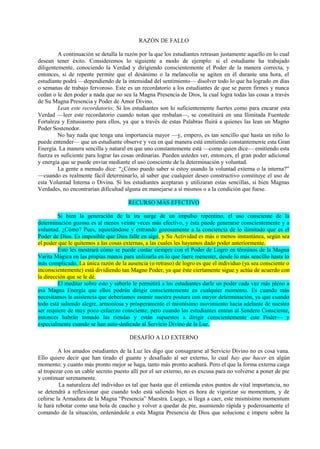 RAZÓN DE FALLO
A continuación se detalla la razón por la que los estudiantes retrasan justamente aquello en lo cual
desean tener éxito. Consideremos lo siguiente a modo de ejemplo: si el estudiante ha trabajado
diligentemente, conociendo la Verdad y dirigiendo conscientemente el Poder de la manera correcta, y
entonces, si de repente permite que el desánimo o la melancolía se agiten en él durante una hora, el
estudiante podrá —dependiendo de la intensidad del sentimiento— disolver todo lo que ha logrado en días
o semanas de trabajo fervoroso. Este es un recordatorio a los estudiantes de que se paren firmes y nunca
cedan o le den poder a nada que no sea la Magna Presencia de Dios, la cual logra todas las cosas a través
de Su Magna Presencia y Poder de Amor Divino.
Lean este recordatorio: Si los estudiantes son lo suficientemente fuertes como para encarar esta
Verdad —leer este recordatorio cuando notan que resbalan—, se constituirá en una Ilimitada Fuentede
Fortaleza y Entusiasmo para ellos, ya que a través de estas Palabras fluirá a quienes las lean un Magno
Poder Sostenedor.
No hay nada que tenga una importancia mayor —y, empero, es tan sencillo que hasta un niño lo
puede entender— que un estudiante observe y vea en qué manera está emitiendo constantemente esta Gran
Energía. La manera sencilla y natural en que uno constantemente está —como quien dice— emitiendo esta
fuerza es suficiente para lograr las cosas ordinarias. Pueden ustedes ver, entonces, el gran poder adicional
y energía que se puede enviar mediante el uso consciente de la determinación y voluntad.
La gente a menudo dice: “¿Cómo puedo saber si estoy usando la voluntad externa o la interna?”
—cuando es realmente fácil determinarlo, al saber que cualquier deseo constructivo constituye el uso de
esta Voluntad Interna o Divina. Si los estudiantes aceptaran y utilizaran estas sencillas, si bien Magnas
Verdades, no encontrarían dificultad alguna en manejarse a sí mismos o a la condición que fuese.
RECURSO MÁS EFECTIVO
Si bien la generación de la ira surge de un impulso repentino, el uso consciente de la
determinación gozosa es al menos veinte veces más efectivo, y ésta puede generarse conscientemente y a
voluntad. ¿Cómo? Pues, aquietándose y entrando gozosamente a la conciencia de lo ilimitado que es el
Poder de Dios. Es imposible que Dios falle en algo, y Su Actividad es más o menos instantánea, según sea
el poder que le quitemos a las cosas externas, a las cuales les hayamos dado poder anteriormente.
Esto les mostrará cómo se puede contar siempre con el Poder de Logro en términos de la Magna
Varita Mágica en las propias manos para utilizarla en lo que fuere menester, desde lo más sencillo hasta lo
más complicado. La única razón de la ausencia (o retraso) de logro es que el individuo (ya sea consciente o
inconscientemente) está dividiendo tan Magno Poder, ya que éste ciertamente sigue y actúa de acuerdo con
la dirección que se le dé.
El meditar sobre esto y saberlo le permitirá a los estudiantes darle un poder cada vez más pleno a
esa Magna Energía que ellos podrán dirigir conscientemente en cualquier momento. Es cuando más
necesitamos la asistencia que deberíamos asumir nuestra postura con mayor determinación, ya que cuando
todo está saliendo alegre, armoniosa y prósperamente el mismísimo movimiento hacia adelante de nuestro
ser requiere de muy poco esfuerzo consciente; pero cuando los estudiantes entran al Sendero Consciente,
entonces habrán tomado las riendas y están supuestos a dirigir conscientemente este Poder— y
especialmente cuando se han auto-dedicado al Servicio Divino de la Luz.
DESAFÍO A LO EXTERNO
A los amados estudiantes de la Luz les digo que consagrarse al Servicio Divino no es cosa vana.
Ello quiere decir que han tirado el guante y desafiado al ser externo, lo cual hay que hacer en algún
momento; y cuanto más pronto mejor se haga, tanto más pronto acabará. Pero el que la forma externa caiga
al tropezar con un cable secreto puesto allí por el ser externo, no es excusa para no volverse a poner de pie
y continuar serenamente.
La naturaleza del individuo es tal que hasta que él entienda estos puntos de vital importancia, no
se detendrá a reflexionar que cuando todo está saliendo bien es hora de vigorizar su momentum, y de
ceñirse la Armadura de la Magna “Presencia” Maestra. Luego, si llega a caer, este mismísimo momentum
le hará rebotar como una bola de caucho y volver a quedar de pie, asumiendo rápida y poderosamente el
comando de la situación, ordenándole a esta Magna Presencia de Dios que solucione e impere sobre la
 