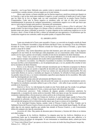 situación —sea lo que fuere. Sabiendo esto, ustedes verán (y estarán de acuerdo conmigo) lo absurdo que
es permitirse a ustedes mismos volverse negativos en lo más mínimo.
Ahora, aquí mismo, es bueno entender que las fuerzas negativas y positivas existen por doquier en
la Creación; y que no hay razón para condenar lo negativo, ya que constituye el medio por el cual se logra
que los Hijos de la Luz se hagan cada vez más conscientes [aware] de su propia Fuerza Positiva
Conquistadora. Ceder ante la fuerza negativa es enredarse cada vez más en ella; pero reconocer
instantáneamente la presencia de cualquier pensamiento o sentimiento negativo no es más que hacer que
uno se vuelva hacia el propio polo positivo y descansar allí serenamente.
Tal cual hemos dicho anteriormente, ¡la manifestación se dará si deseas a Dios lo suficiente! ¡No
puede evitarlo! Se desvivirá por llegar a ti si deseas a Dios lo suficiente. Los estudiantes que así lo desean
pueden tomar esto ahora y defender su posición. La gente chapotea en las condiciones negativas en vez de
elevarse y decir: «Tomo el lado de Dios y rehúso ser afectado por esta apariencia.» Si permitimos que las
condiciones negativas nos controlen, nadie nos podrá ayudar, ni siquiera Dios mismo.
EL AMADO LANTO
Lanto era oriundo de la Tierra, pero ascendió a Venus y se convirtió en el pupilo estrella de Sanat
Kumara. Él es el Maestro Ascendido a cargo del Retiro del Royal Teton; sin embargo, Él no fue el Maestro
Invitado de Venus. Lanto presentó al Maestro oriundo de Venus quien fuera el Invitado, y quien fuera
puesto a cargo de la velada1
.
Querubines: Hay ciertos Querubines que han sido humanos, pero sólo unos cuantos. Hay algunos
originarios de una Esfera de Actividad que están preparados con un conocimiento cabal. Cada Elemento
cuenta con los suyos, quienes son enviados a enseñar al resto de los moradores de dicho Elemento.
Venus: Venus vino a asistir a la Tierra con Su propia Sabiduría. A través de toda la Creación, el
escaño superior siempre está pendiente del escaño inferior para brindarle asistencia.
Los Maestros Ascendidos: Los Maestros Ascendidos le enseñan a los habitantes de los Elementos
las Leyes de Dios y de la Inmortalidad; y, así, los preparan para que, a su vez, puedan ellos enseñar al resto
de los moradores de dicho Elemento.
Retiros en las Montañas: El Poder utilizado inicialmente por los Maestros al preparar los Retiros
en las montañas tenía que ser secreto e imposible de descubrir por alguna persona del mundo externo. La
Gran Guardiana vio la necesidad de que la Gran Luz contara con una protección indestructible. Por esta
razón había Retiros en cuevas y montañas por doquier en el planeta. Se utilizaba la Llama para deshacer
las grandes masas de roca, y se crearon elementales específicos para disponer de los escombros. Más tarde
todo fue desintegrado por una Llama.
Ascensión del cuerpo antes del advenimiento del Maestro Jesús:
Hasta que el Amado Jesús llegó, toda elevación del cuerpo era un proceso absolutamente secreto.
Ni siquiera los estudiantes asociados sabían lo que se iba a hacer —sólo sabía el que ascendía o quien era
asistido en la Ascensión.
Edad de la Tierra: La vida humana ha estado en esta Tierra desde que fue creada. Los geólogos
sólo tienen una idea aproximada de la Tierra, a menos que hayan sido altamente inspirados.
Civilizaciones anteriores: Toda evidencia de algunas grandes civilizaciones anteriores ha
desaparecido, a excepción de ciertos archivos [records]. Hubo una época en que fue necesario precipitar
recipientes indestructibles a fin de preservar ciertos archivos de civilizaciones anteriores.
Queda todavía por desellar una Cámara de Archivos, lo cual tendrá lugar cuando la Nueva Era
haya entrado lo suficiente y el Poder Crístico haya alcanzado el suficiente dominio. Esta Cámara revelará
otro período del progreso de la civilización mucho mayor que el que se conoce en la actualidad.
En la Actividad Cósmica Interna, ustedes verán el Proceso Creativo de Dios. Ustedes son la
Sabiduría Eterna del Proceso Creativo Eterno en acción, en el punto hasta donde hayan llegado. De allí que
saber algo de esta manera significa que ustedes han entrado al Proceso Creativo, y este Conocimiento
difiere de cualquier otro tipo de conocimiento.
Ascensión del Alma: Hay puntos de descanso para el descenso y Ascenso del Alma en su intensa
actividad externa.
La máquina de los Archivos Akáshicos: La máquina para leer los Archivos Akáshicos no se
manifestará hasta que la humanidad esté lo suficientemente evolucionada como para adherirse a la
Presencia Crística sin peligro de retrogradar. Si este instrumento se manifestara ahora, echaría por tierra
1
cf. “Venus visita el Royal Teton” que aparece en Misterios Develados de Godfre Ray King [Panamá: Serapis Bey
Editores, S.A. – 1999], p. 169
 