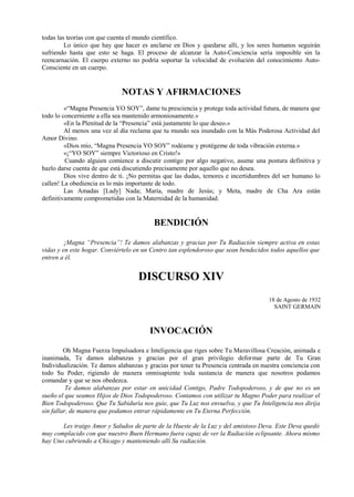 todas las teorías con que cuenta el mundo científico.
Lo único que hay que hacer es anclarse en Dios y quedarse allí, y los seres humanos seguirán
sufriendo hasta que esto se haga. El proceso de alcanzar la Auto-Conciencia sería imposible sin la
reencarnación. El cuerpo externo no podría soportar la velocidad de evolución del conocimiento Auto-
Consciente en un cuerpo.
NOTAS Y AFIRMACIONES
«“Magna Presencia YO SOY”, dame tu presciencia y protege toda actividad futura, de manera que
todo lo concerniente a ella sea mantenido armoniosamente.»
«En la Plenitud de la “Presencia” está justamente lo que deseo.»
Al menos una vez al día reclama que tu mundo sea inundado con la Más Poderosa Actividad del
Amor Divino.
«Dios mío, “Magna Presencia YO SOY” rodéame y protégeme de toda vibración externa.»
«¡“YO SOY” siempre Victorioso en Cristo!»
Cuando alguien comience a discutir contigo por algo negativo, asume una postura definitiva y
hazlo darse cuenta de que está discutiendo precisamente por aquello que no desea.
Dios vive dentro de ti. ¡No permitas que las dudas, temores e incertidumbres del ser humano lo
callen! La obediencia es lo más importante de todo.
Las Amadas [Lady] Nada; María, madre de Jesús; y Meta, madre de Cha Ara están
definitivamente comprometidas con la Maternidad de la humanidad.
BENDICIÓN
¡Magna “Presencia”! Te damos alabanzas y gracias por Tu Radiación siempre activa en estas
vidas y en este hogar. Conviértelo en un Centro tan esplendoroso que sean bendecidos todos aquellos que
entren a él.
DISCURSO XIV
18 de Agosto de 1932
SAINT GERMAIN
INVOCACIÓN
Oh Magna Fuerza Impulsadora e Inteligencia que riges sobre Tu Maravillosa Creación, animada e
inanimada, Te damos alabanzas y gracias por el gran privilegio deformar parte de Tu Gran
Individualización. Te damos alabanzas y gracias por tener tu Presencia centrada en nuestra conciencia con
todo Su Poder, rigiendo de manera omnisapiente toda sustancia de manera que nosotros podamos
comandar y que se nos obedezca.
Te damos alabanzas por estar en unicidad Contigo, Padre Todopoderoso, y de que no es un
sueño el que seamos Hijos de Dios Todopoderoso. Contamos con utilizar tu Magno Poder para realizar el
Bien Todopoderoso. Que Tu Sabiduría nos guíe, que Tu Luz nos envuelva, y que Tu Inteligencia nos dirija
sin fallar, de manera que podamos entrar rápidamente en Tu Eterna Perfección.
Les traigo Amor y Saludos de parte de la Hueste de la Luz y del amistoso Deva. Este Deva quedó
muy complacido con que nuestro Buen Hermano fuera capaz de ver la Radiación eclipsante. Ahora mismo
hay Uno cubriendo a Chicago y manteniendo allí Su radiación.
 