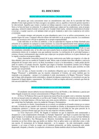 EL DISCURSO
REENCARNACIÓN ESCOGIDA. CREACIÓN PROPIA
Me parece que sería conveniente tener un entendimiento más claro de la actividad del libre
albedrío Como regla general, los hijos escogen a sus padres, esto es, aquéllos a través de quienes nacerán a
la vida terrenal. Aquellos que vienen a realizar un trabajo especial a veces son asistidos por los Grandes
Seres a la hora de hacer su selección. Si a alguien hubiera que culpar por las condiciones, sería al propio
individuo. NINGÚN HIJO PUEDE CULPAR A SU PADRE POR NADA. NINGÚN INDIVIDUO PUEDE
CULPAR A NADIE SALVO A SÍ MISMO POR LO QUE PAREZCA SER UNA CARENCIA EN ESTA
CUESTIÓN.
La energía siempre está presente en gran abundancia; pero si no se utiliza correctamente, no se
pueden lograr las cosas. Cualquier aflicción dentro del individuo es de su propia creación. Los estudiantes
tienen que reconocer esto a fin de no apartarse de su propia responsabilidad.
Cada individuo es un Dios en embrión, y está en capacidad de originar un Poder Ilimitado para
utilizarlo en su adelanto en cualquier (y todo) momento. La causa del aparentemente lento adelanto propio
muchas veces se debe a que el estudiante o individuo está (consciente o inconscientemente) pendiente de la
manifestación más de que la alegría de entrar en el Gran Corazón del Gran Silencio de Dios. Toda vez que
los estudiantes entienden esto, se les abre una nueva puerta hacia su propio desarrollo, y les hace buscar
enteramente dentro de sí cualquier cosa que pudieran necesitar. La inclinación de la actividad humana o
externa a buscar continuamente algo externo que culpar por sus propios defectos es el gran obstáculo que
le impide a muchos un progreso rápido.
Estoy claramente consciente [aware] de la gran controversia que había con respecto a la idea de
libre albedrío, pero eso no cambia la Verdad en nada. Miren, todo el mundo tiene libre albedrío y está en la
obligación de escoger entre servir a la Ruta Ascendente o servir a la descendente; y nadie puede decirle
nada en cuanto a su propia elección. Aquellos que eligen el Sendero Ascendente cuentan con la Magna
Presencia, Inteligencia y Poder de la Hueste Ascendida y de los Grandes Devas para asistirles en todo
aquello que sea permitido.
Una vez más, es bueno recordar a los estudiantes diligentes que se mantengan acudiendo a la
Magna “Presencia” y pidiéndoles que les muestre claramente el Camino, así como también que les
responda a sus preguntas —porque si el estudiante le pide sinceramente a la Magna “Presencia” Interna
que lo haga, tales preguntas serán contestadas y después de algunas experiencias, se encontrará con que las
respuestas le llegan rápida y seguramente. Tal esfuerzo le dará un ímpetu adicional y estímulo que hará de
ésta una actividad fácil y continua.
INVOCACIÓN DIARIA A LA LEY DEL PERDON
El estudiante sincero debería invocar diariamente la Ley del Perdón, y dar alabanzas y gracias por
haber llegado al punto de conocer conscientemente el Magno Dios interno.
El Deva: El Poderoso Deva que de manera tan maravillosa ha escogido venir y ministrar, haciendo
de éste un inusual centro de radiación, es un Deva del Templo Verde. El Deva ministra con el propósito de
estimular la Actividad Interna o Divina hacia una cierta acción definitiva —no sólo para los estudiantes
que entran bajo Su Esplendor, sino a la ciudad de Chicago y Norteamérica.
La montaña en Alaska: Generalmente no se conoce, en realidad en el mundo externo no se conoce
del todo, el hecho de que cuando voló la cima de la montaña en Alaska, se descargaron de laTierra ciertos
compuestos químicos y fuerzas que opacaron temporalmente la actividad de una gran porción de la
humanidad; y quisiera afirmar aquí que ésa no fue una erupción volcánica ordinaria.
La Gran Depresión [1929]. Ha llegado el momento en que la depresión está comenzando a
desaparecer y será completamente eliminada. La llamada “depresión” que llegó a su punto más bajo hace
algún tiempo es el resultado de esta actividad en Alaska. Pero, como siempre es el caso, la Gran Sabiduría
de la Hueste Ascendida y Sus Mensajeros, los Maestros Ascendidos, siempre encuentran la manera de
trasmutar en un bien último algo que podría ser dañino. Esto se aplica tanto a un individuo como a toda
una nación. El momentum de la llamada depresión —se lo aseguro— ha sido interrumpido comple-
tamente; y así como el hielo se rompe con el deshielo primaveral, así dicho momentum está siendo
dispersado, disipado y disuelto. La explosión volcánica en Alaska también afectó la Guerra Mundial.
 