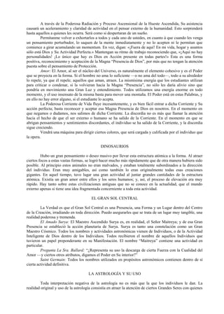 A través de la Poderosa Radiación y Proceso Ascensional de la Hueste Ascendida, Su asistencia
causará un aceleramiento y claridad de actividad en el pensar externo de la humanidad. Esto sorprenderá
hasta aquellos a quienes les ocurra. Será como si despertaran de un sueño.
Permítanme volver a exhortarlos a todos y cada uno de ustedes, en cuanto á que cuando les venga
un pensamiento perturbador, lo saquen de la mente inmediatamente y no lo acepten ni le permitan que
comience a girar acumulando un momentum. En vez, digan: «¡Fuera de aquí! En mi vida, hogar y asuntos
sólo está Dios y Su Actividad Perfecta.» Mantengan su ritmo de trabajo reconociendo que, «¡Aquí no hay
personalidades! ¡Lo único que hay es Dios en Acción presente en todas partes!» Esta es una forma
positiva, reconocimiento y aceptación de la Magna “Presencia de Dios”, por más que no tengan la atención
puesta sobre el pensamiento de Protección.
Amor: El Amor, al ser el núcleo del Universo, es naturalmente el elemento cohesivo y es el Poder
que se proyecta en la forma. Si el hombre no ama lo suficiente —o no ama del todo—, todo a su alrededor
lo repele, ya que él repele; aquellos que aman, atraen. La mismísima energía que los estudiantes utilizan
para criticar o condenar, si la volvieran hacia la Magna “Presencia”, no sólo les daría alivio sino que
pondría en movimiento una Gran Luz y entendimiento. Todos utilizamos una energía enorme en todo
momento, y el uso insensato de la misma basta para mover una montaña. El Poder está en estas Palabras, y
en ello no hay error alguno, si el estudiante lo acepta.
La Poderosa Corriente de Vida fluye incesantemente, y es bien fácil entrar a dicha Corriente y Su
acción perfecta; basta reconocer y aceptar esa Magna Presencia de Dios en nosotros. En el momento en
que negamos o dudamos, nos salimos de dicha Corriente. La discordia no es más que llamar la atención
hacia el hecho de que el ser externo o humano se ha salido de la Corriente. En el momento en que se
abrigan pensamientos y sentimientos discordantes, el individuo se ha salido de la Corriente, y la discordia
sigue creciendo.
Vendrá una máquina para dirigir ciertos colores, que será cargada y calificada por el individuo que
la opera.
DINOSAURIOS
Hubo un gran pensamiento o deseo masivo por llevar esta estructura atómica a la forma. Al atraer
ciertos focos a estas vastas formas, se logró hacer mucho más rápidamente que de otra manera hubiera sido
posible. Al principio estos animales no eran malvados, y estaban totalmente subordinados a la dirección
del individuo. Eran muy amigables, así como también lo eran originalmente todas esas creaciones
gigantes. En aquel tiempo, tuvo lugar una gran actividad al juntar grandes cantidades de la estructura
atómica. Existía un gran amor entre ellos y los seres humanos; y, así, el proceso de elevación era muy
rápido. Hay tanto sobre estas civilizaciones antiguas que no se conoce en la actualidad, que el mundo
externo apenas si tiene una idea fragmentada concerniente a toda esta actividad.
EL GRAN SOL CENTRAL
La Verdad es que el Gran Sol Central es una Presencia, una Forma y un Lugar dentro del Centro
de la Creación, irradiando en toda dirección. Puedo asegurarles que se trata de un lugar muy tangible, una
realidad poderosa y tremenda.
El Amado Surya: El Maestro Ascendido Surya es, en realidad, el Señor Maitreya; y de esa Gran
Presencia se estableció la acción planetaria de Surya. Surya es tanto una constelación como un Gran
Maestro Cósmico. Todos los nombres y actividades astronómicas vienen de Individuos, o de la Actividad
Inteligente de Dios dentro de los Individuos. Todos recibieron el nombre de aquellos Individuos que
tuvieron un papel preponderante en su Manifestación. El nombre “Maitreya” contiene una actividad en
particular.
Pregunta La Sra. Ballard: “¿Representa su uso la descarga de cierta Fuerza con la Cualidad del
Amor —y ciertos otros atributos, digamos el Poder en Su interior?”
Saint Germain: Todos los nombres utilizados en propósitos astronómicos contienen dentro de sí
cierta actividad definitiva.
LA ASTROLOGÍA Y SU USO
Toda interpretación negativa de la astrología no es más que la que los individuos le dan. La
realidad original y uso de la astrología consistía en atraer la atención de ciertos Grandes Seres con quienes
 