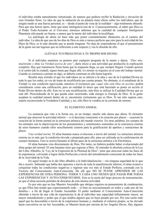 el individuo estaba naturalmente sintonizado, de manera que pudiera recibir la Radiación y elevación de
esos Grandes Seres. La idea de que la radiación de un planeta tiene efecto sobre los individuos, que de
ningún modo es una fuerza personal, es —desde el punto de vista de la realidad— algo totalmente absurdo.
Para que una fuerza opere, tiene que tener inteligencia tras de sí. Consecuentemente, al saber que Dios es
el Poder Todo-Actuante en el Universo, entonces sabemos que la cualidad de cualquier Inteligencia
Planetaria sólo puede ser buena, a menos que la mente del individuo la recalifique.
La astrología de ahora no hace más que poner constantemente obstáculos en el camino del
individuo. La idea de que uno de los días de Dios es más o menos perfecto que otro para la actividad de los
Hijos de Dios, es lo más absurdo que se pueda imaginar. No deja de sorprenderme el que el pensamiento
de la gente sea tan ingenuo que no reflexione a este respecto y vea lo absurdo de ello.
LLÉVALE TUS PREGUNTAS A TU PROPIO SER DIVINO
Si el individuo asumiera su postura ante cualquier pregunta de la mente y dijera, “Dios mío,
muéstrame y dime La Verdad acerca de esto”, daría inicio a una actividad que produciría la explicación
completa. Hay que mantenerse firme hasta que la respuesta llega, ya que siempre llegará. Cuando quieres
ir al centro [de la ciudad], sigues hasta que llegas allá. Lo mismo se requiere en el caso del trabajo mental.
Cuando se comienza a pensar en algo, se debería continuar en ello hasta lograrlo.
Resulta muy extraño el que los individuos no se aferren a la idea y uso de la Cualidad Divina en
todo lo que los rodea, en vez de tratar de recalificarlo por cuenta propia. No obstante, si el estudiante de la
Verdad ve una condición equivocada, entonces el reconocer que «aquí sólo está Dios en acción» podría
considerarse como una calificación, pero en realidad lo único que está haciendo es poner en acción el
Poder Divino dentro de ello. Esto no es una recalificación; más bien es utilizar la Cualidad Divina que ya
está allí. Prescindiendo de lo que pueda estar ocurriendo, toda energía es Energía de Dios. Si la gente
aceptara la cualidad natural dentro de sí, encontraría ciertamente que es Dios. Si tan sólo supiera esto,
estaría reconociendo la Verdadera Cualidad, y así, sólo Dios le vendría en la corriente de retorno.
EL ELEMENTO ANIMAL
La sustancia que vino a la forma era, en un tiempo, mucho más densa que ahora. El elemento
animal que atravesó la actividad inferior —o el descenso consciente a la creación por placer— ocasionó la
creación de la forma animal en la estructura atómica del mundo exterior. En otras palabras, los cuerpos de
los animales son la objetivización de los pensamientos y sentimientos sostenidos en la conciencia externa
de seres humanos cuando ellos sencillamente crearon para la gratificación de apetitos y sensaciones de
placer.
Una verdad eterna: El alma humana nunca evoluciona a través del animal. La estructura atómica
externa no es más que la condición elevada o preparada para ello, para ser utilizada en la conformación de
cuerpos humanos. Esto se acerca bastante al último paso de la estructura atómica a la Electrónica.
El alma humana vino directamente de Dios. Por tanto, no hubiera podido haber evolucionado del
alma-grupo del animal. El ama humana tiene que regresar a Dios. Al entender la absoluta certeza de la Ley
del Libre Albedrío, la “Ley de la Expresión de la Plenitud de Dios”, tiene que atravesar todas las fases de
la experiencia, volviendo a lograr dicha Perfección a través del entendimiento consciente de todas las fases
de la Actividad de la Vida.
En aquel tiempo se le dio libre albedrío a la Individualización —sin ninguna seguridad de lo que
iba a ocurrir. Sabiendo que había dos opuestos a través de toda la manifestación inferior, el alma avanzó a
conquistar todas las condiciones negativas y regresar una vez más al Estado Perfecto, coronada con la
Victoria del Conocimiento Auto-Consciente. De allí que NO SE PUEDE APRENDER DE LAS
EXPERIENCIAS DE OTRA PERSONA. TODOS Y CADA UNO TIENEN QUE PASAR POR TODAS
LAS EXPERIENCIAS Y AUTO-CONQUISTARSE. Esta es la razón del largo proceso de reencarnación,
ya que el alma necesita períodos de descanso de esta intensa actividad.
Es por esto que no hay Maestro Ascendido que abrigue siquiera un pensamiento de condenación,
ya que Ellos han tenido que experimentarlo todo —si bien no necesariamente en todos y cada uno de los
detalles— a fin de llegar al Estado Ascendido. El poder mediante el Conocimiento Auto-Consciente
obtenido a través de una vida de experiencias le da al individuo una capacidad infinitamente mayor, un
mayor entendimiento y poder que el que tendría alguien que no haya pasado por eso. Por esta razón todo
aquel que ha descendido a través de la experiencia humana y, mediante el esfuerzo propio, se ha elevado
hasta convertirse en un Ser Ascendido, es Maestro hasta por encima de los Ángeles Devas. Hay algunos
 