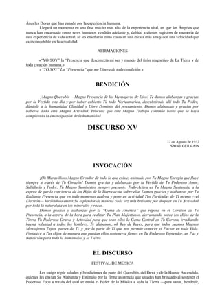 Ángeles Devas que han pasado por la experiencia humana.
Llegará un momento en una fase mucho más alta de la experiencia vital, en que los Ángeles que
nunca han encarnado como seres humanos vendrán adelante y, debido a ciertos registros de memoria de
esta experiencia de vida actual, se les enseñarán estas cosas en una escala más alta y con una velocidad que
es inconcebible en la actualidad.
AFIRMACIONES
«“YO SOY” la “Presencia que desconecta mi ser y mundo del tirón magnético de La Tierra y de
toda creación humana.»
«“YO SOY” La “Presencia” que me Libera de toda condición.»
BENDICIÓN
¡Magno Querubín —Magna Presencia de los Mensajeros de Dios! Te damos alabanzas y gracias
por la Vertida este día y por haber cubierto Tú toda Norteamérica, descubriendo allí todo Tu Poder,
dándole a la humanidad Claridad y Libre Dominio del pensamiento. Damos alabanzas y gracias por
haberse dado esta Magna Actividad. Procura que este Magno Trabajo continúe hasta que se haya
completado la emancipación de la humanidad.
DISCURSO XV
22 de Agosto de 1932
SAINT GERMAIN
INVOCACIÓN
¡Oh Maravilloso Magno Creador de todo lo que existe, animado por Tu Magna Energía que fluye
siempre a través de Tu Corazón! Damos gracias y alabanzas por la Vertida de Tu Poderoso Amor,
Sabiduría y Poder, Tu Magno Suministro siempre presente. Todo-Activa es Tu Magna Sustancia, a la
espera de que la conciencia de los Hijos de la Tierra actúe sobre ella. Damos gracias y alabanzas por Tu
Radiante Presencia que en todo momento acelera y pone en actividad Tus Partículas de Ti mismo —el
Electrón— haciéndolo emitir Su esplendor de manera cada vez más brillante por doquier en Tu Actividad
por toda la naturaleza en los minerales y rocas.
Damos gracias y alabanzas por la “Gema de América” que reposa en el Corazón de Tu
Presencia, a la espera de la hora para realizar Tu Plan Majestuoso, derramando sobre los Hijos de la
Tierra Tu Poderosa Gracia y Actividad para que sean ellos la Gema Central en Tu Corona, irradiando
buena voluntad a todos los hombres. Te alabamos, oh Rey de Reyes, para que todos seamos Magnos
Mensajeros Tuyos, partes de Ti, y por la parte de Ti que nos permite conocer el Factor en toda Vida.
Fortalece a Tus Hijos de manera que puedan ellos sostenerse firmes en Tu Poderoso Esplendor, en Paz y
Bendición para toda la humanidad y la Tierra.
EL DISCURSO
FESTIVAL DE MÚSICA
Les traigo triple saludos y bendiciones de parte del Querubín, del Deva y de la Hueste Ascendida,
quienes les envían Su Alabanza y Estímulo por la firme asistencia que ustedes han brindado al sostener el
Poderoso Foco a través del cual se envió el Poder de la Música a toda la Tierra —para sanar, bendecir,
 