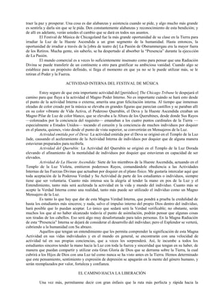 traer la paz y prosperar. Una cosa es dar alabanzas y asistencia cuando se pide, y algo mucho más grande
es sentirla y darla sin que se le pida. Den constantemente alabanzas y reconocimiento de esta bendición; y
de allí en adelante, verán ustedes el cambio que se dará en todos sus asuntos.
El Festival de Música de Chicagoland fue la más grande oportunidad de su clase en la Tierra para
irradiar la Luz de la Hueste Ascendida a un gran segmento de la humanidad. Hasta entonces, la
oportunidad de irradiar a través de la [obra de teatro de] La Pasión de Oberammergau era la mayor fuera
de los Retiros. Mucha gente, sin saberlo, se ha despertado al absorber la “Presencia” durante la ejecución
de La Pasión.
El mundo comercial es a veces lo suficientemente insensato como para pensar que una Radiación
Divina se puede transferir de un continente a otro para gratificar su ambiciosa vanidad. Cuando algo se
establece para un propósito definido, si llega el momento en que ya no se le puede utilizar más, se le
retiran el Poder y la Fuerza.
ACTIVIDAD INTERNA DEL FESTIVAL DE MÚSICA
Estoy seguro de que esta importante actividad del [periódico] The Chicago Tribune le despejará el
camino para que fluya a la actividad el Magno Poder Interno. No es importante cuándo se hará esto desde
el punto de la actividad Interna o externa; amerita una gran felicitación interna. Al tiempo que inmensas
oleadas de color creado por la música se elevaba en grandes figuras que parecían castillos y se paraban allí
en su color vibrante de Vida Activa, el Poderoso Querubín, el Deva y la Hueste Ascendida creaban un
Magno Pilar de Luz de color blanco, que se elevaba a la Altura de los Querubines, desde donde Sus Rayos
—coloreados por la conciencia del requisito— emanaban a los cuatro puntos cardinales de la Tierra —
especialmente a Estados Unidos— tocando el corazón y la conciencia de muchos individuos por doquier
en el planeta, quienes, visto desde el punto de vista superior, se convertirán en Mensajeros de la Luz.
Actividad emitida por el Deva: La actividad emitida por el Deva se originó en el Templo de la Luz
Jade, causando el aceleramiento de la Actividad Interna de individuos por doquier que de alguna manera
estuvieran preparados para recibirla.
Actividad del Querubín: La Actividad del Querubín se originó en el Templo de la Luz Dorada
elevando el afinamiento de la mentalidad de individuos por doquier que estuvieran en capacidad de ser
elevados.
Actividad de La Hueste Ascendida: Siete de los miembros de la Hueste Ascendida, actuando en el
Templo de la Luz Violeta, emitieron poderosos Rayos, comandándole obediencia a las Actividades
Internas de las Fuerzas Divinas que actuaban por doquier en el plano físico. Me gustaría intercalar aquí que
toda aceptación de la Poderosa Verdad y Su Actividad de parte de los estudiantes o individuos, siempre
tiene que ser voluntaria. Cuanto más intensa sea la alegría al tender la mano en pos de la Luz y el
Entendimiento, tanto más será acelerada la actividad en la vida y mundo del individuo. Cuanto más se
acepte la Verdad Interna como una realidad, tanto más puede ser utilizado el individuo como un Magno
Mensajero de la Luz.
Es tanto lo que hay que dar de esta Magna Verdad Interna, que pondrá a prueba la credulidad de
hasta los estudiantes más sinceros; y nada, salvo el impulso interno del propio Dios dentro del individuo,
hará posible que lo puedan aceptar. Lo único que sedará será la Verdad verificable; no obstante, serán
muchos los que al no haber alcanzado todavía el punto de asimilación, podrán pensar que algunas cosas
son tiradas de los cabellos. Eso será algo muy desafortunado para tales personas. En la Magna Radiación
de esta “Presencia” Interna se dejará de considerar el desarrollo del individuo; pero el Esplendor se verterá,
cubriendo a la humanidad con Su abrazo.
Aquellos que tengan un entendimiento que les permita comprender la significación de esta Magna
Actividad en sus vidas individuales y en el mundo en general, se encontrarán con una velocidad de
actividad tal en sus propias conciencias, que a veces les sorprenderá. Así, le incumbe a todos los
estudiantes sinceros tender la mano hacia la Luz con toda la fuerza y sinceridad que tengan en su haber, de
manera que puedan compartir y utilizar esta Gran Gloria de Dios que se derrama sobre la Tierra, la cual
cubrirá a los Hijos de Dios con una Luz tal como nunca se ha visto antes en la Tierra. Hemos determinado
que este pensamiento, sentimiento y expresión de depresión se apagarán en la mente del género humano, y
serán reemplazados por valor, fortaleza y confianza.
EL CAMINO HACIA LA LIBERACIÓN
Una vez más, permítanme decir con gran énfasis que la ruta más perfecta y rápida hacia la
 
