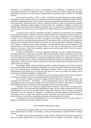 Liberación es el sentimiento de moverse constantemente en la Radiación e Inteligencia de Dios.
Conscientemente llenen de tal manera su mente y cuerpo con Dios que no quede espacio para más nada.
Manténganse vigilantes y no le den tregua a ninguna índole de sentimiento que sea inferior a la Totalidad
de Dios.
Los que pueden caminar y hablar con Dios: En diversos períodos durante las centurias pasadas,
especialmente en los primeros siglos, era un hecho reconocido que algunos miembros del género humano
caminaban y hablaban con Dios. A fin de darles ánimo quiero asegurarles que hoy día hay diez veces más
gente caminando y hablando con Dios, quienes, si pudieran descartar e1 efecto externo del temor humano
y sugestiones, fácilmente podrían igualar a los del pasado que caminaban y hablaban con Dios. Esas
personas del tiempo de antes eran totalmente intrépidas, aún en lo concerniente a su propia vida y libertad;
en consecuencia, abrieron de par en par la Puerta a ese Magno Flujo de la Actividad de Dios a través de
ellos.
La gente de hoy en día tiene demasiada renuencia a compartir sus experiencias de las múltiples
cosas maravillosas que ha recibido; a causa de la opinión humana, en la mayoría de los casos la gente las
ha mantenido encerradas dentro de su propio corazón, para evitar la posibilidad de ser ridiculizada.
Cuando se está conscientemente con Dios, moviéndose en Su Magna Presencia, ¿porqué habría de
tenérsele miedo a lo que algún hombre pueda decir? El que debería temer es todo aquel que levanta falso
testimonio, no el Mensajero de la Verdad, ya que ahora, en vez de ser quemado en la hoguera el Mensajero
de la Verdad, es aquél que levanta falso testimonio o intenta interferir quien está más propenso a ser
chamuscado por el Fuego Interno, la Llama de Dios. En estos días, los Mensajeros de la Luz siempre
atraerán a sí los suyos —dicho en otras palabras, aquellos que están listos para recibir el Río de Luz que se
vierte a través de los Mensajeros.
A nadie se le exhortará ni se le llevará; cada quien tendrá que venir por su propio deseo gozoso a
sabiendas de que Dios en cada uno es su propio Poder Auto-Sostenedor. Ahora es importante utilizar todos
los canales para verter la Radiación de la Luz, a fin de acelerar el ajuste de las cosas y condiciones. Una
vez que la cuña haya sido martillada y pueda dársele seguimiento mediante la cooperación consciente de
algunos de los Hijos de la Luz, entonces la barrera del pensamiento humano será desgarrada violentamente
y descartada, y el Río de Luz se verterá en Su cauce. En este caso, el Río de Luz no será destructivo como
pudiera serlo un río de agua.
Sin embargo, ustedes notarán en todas las grandes avenidas de progreso, que en ciertas instancias
en que parecían haber fuerzas destructivas trabajando, no era otra cosa que el elemento burdo que cedía el
paso y era sustituido por la Actividad del Afinamiento Superior. Confio en que cada uno de ustedes
experimentará el gran júbilo que Yo siento por estos logros, no sólo en sus propias actividades sino en
aquella que se ha dado para bendecir a la humanidad.
Para mantenerse despierto: Si comienzas a sentirte soñoliento cuando deseas trabajar, ordénale a
la causa que se consuma, de manera que puedas quedar en libertad para hacer lo que deseas.
Para dormirse: Ordena a través de tu Magna Presencia Interna que cuando desees dormir, seas
sostenido en esa “Presencia” —Invencible—, y que el cuerpo duerma como un niño. Sabe que tú has sido
comandado por Dios, de manera que cuídate de no darle poder (sin saberlo) a nada externo. No importa
qué pueda tratar de hacer lo externo, no tiene poder alguno a menos que venga de Dios.
Comanda como Cristo: Cuando tú comandas desde el punto de vista Crístico, sólo pueden darse
resultados Crísticos. De esto puedes estar completamente seguro, ya que cuando comandas como el Cristo,
inmediatamente causas que la Actividad Interna tenga lugar. Deja por fuera lo externo, utilizándolo
únicamente como un vehículo de transporte. A medida que continúas llenando conscientemente tu
pensamiento, mente y cuerpo hasta rebosar con Dios, encontrarás que estarás utilizando una armadura
invencible, que se convertirá en un guardián permanente de tus pensamientos e intelecto.
A menos que ya se haya experimentado el ver a un Ser aparecer desde Lo Invisible, siempre se
produce un sentimiento de asombro cuando esto ocurre.
USO INTENSIVO DEL RAYO AZUL
La radiación de los ropajes azules en el Festival de Música era muy fuerte porque el Rayo Azul se
utilizó intensivamente. El Rayo Azul siempre se utiliza para desintegrar el elemento burdo o humano
inferior.
El Amado Lanto está permanentemente a cargo del Retiro del Royal Teton. Durante los próximos
siete años ustedes podrán notar una actividad específica entre los Maestros Ascendidos. Aquellos que
 