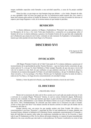 tengan cualidades especiales serán llamados a una actividad específica, a causa de Su propia cualidad
natural.
Ahora los dejo, ya que tengo un viaje bastante largo por delante —a los Andes. Después de todo,
es muy agradable viajar sin tener que pagar por ello. La transferencia podrá requerir dos, tres, cuatro o
hasta siete minutos para realizar el cambio de distancia. Al principio no se tiene un sentido de atravesar el
espacio; pero luego llegamos a verlo, de la misma manera en que ustedes lo perciben.
BENDICIÓN
Le damos alabanzas y gracias a la Magna y Esplendorosa “Presencia” que siempre le ministra a
los Mensajeros de la Luz, y les vierte Valor para bendecirlos y sostenerlos en su peregrinaje sobre el
Sendero de la Luz. Le darnos alabanzas y gracias a los Grandes Centros de Luz que han sido complacidos
por la Radiación que emana de este Centro, vertiendo en todo momento Su Esplendor a la humanidad, de
manera que todos puedan elevarse hasta llegar a La Presencia.
DISCURSO XVI
25 de Agosto de 1932
SAINT GERMAIN
INVOCACIÓN
¡Oh Magno Principio Creativo de la Vida! Como parte de Ti, te damos alabanzas y gracias por el
reconocimiento de la oportunidad de probar Nuestra Herencia —que nos hemos hecho conscientes de que
somos parte de Ti, y de que Tu Amor Sabiduría y Poder siempre fluyendo; de que este paso a través del
velo de la materia es muy fácil; de que confiamos en que podemos atravesar el velo de la materia a
voluntad, de esa manera descargando Tu Poder a la actividad instantánea, y de que Tu Sabiduría dirige, Tu
Amor envuelve, y Tu Luz protege a Tus Hijos. Permite que Tu Esplendor envuelva la mente de todos y
cada uno de Tus Hijos, y les haga elevarse conscientemente a la unicidad Contigo.
Saludos y Amor de parte de la Hueste, cuya Radiación ministra a través de este Centro.
EL DISCURSO
A TRAVÉS DEL VELO
Dentro de la conciencia de todos está la llave secreta con la cual cada uno puede atravesar el velo
y activarse en su propia Magna “Presencia” Interna, la cual no conoce limitación alguna. Reflexionen
acerca de esto a menudo. Lo único que tenemos que hacer es girar esta llave para sentir y escuchar que la
cerradura se abre, admitiéndonos a esa Cámara del Silencio Eterno en la que el Poder Creativo de Dios
está activo. Dios, bondadosamente, ha colocado esta llave dentro de la conciencia de todo el mundo.
¿Cómo se hace girar esta llave? Una manera sencilla de hacerlo consiste en saber que allí donde está tu
conciencia, allí estás tú.
Aunque parezca raro, son pocos los que pueden aceptar esta Gran Verdad. Me refiero a ir
conscientemente a esa Gran “Presencia” y participar de Ella, lo cual embellecería el cuerpo, dándole una
Juventud Eterna; aflojaría la Sabiduría de la Memoria Eterna, asumiendo conscientemente el Comando; y
haría del individuo un maestro sobre todas las condiciones instituidas por dios en Su Creación, y hacer
todo lo que Él fundamenta en Ella. En los albores del propio despertar, se requiere de gran tenacidad para
adherirse a las cosas sencillas que más tarde se verán poderosas. En Nuestro vocabulario no existe el más
 